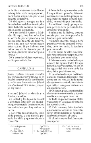 os la dio a vosotros para a
llevar
la iniquidad de la congregación,
para hacer expiación por ellos
delante de Jehová.
18 Ved que su sangre no fue
llevada dentro del santuario; de-
bíais haberla comido en lugar
santo, como yo mandé.
19 Y respondió Aarón a Moi-
sés: He aquí, hoy han ofrecido
su ofrenda por el pecado y su
holocausto delante de Jehová,
pero a mí me han a
acontecido
estas cosas. Si yo hubiera co-
mido hoy de la ofrenda por el
pecado, ¿hubiera sido b
acepto a
Jehová?
20 Y cuando Moisés oyó esto,
se dio por satisfecho.
CAPÍTULO 11
Jehová revela las criaturas vivientes
que se pueden comer y las que no se
pueden comer; y cuáles son limpias
y cuáles son inmundas — Jehová
manda a Israel: Sed santos, porque
yo soy santo.
Y HABLÓ Jehová a Moisés y a
Aarón y les dijo:
2 Hablad a los hijos de Israel
y decidles: Éstos son los anima-
les que a
comeréis de entre todos
los animales que hay sobre la
tierra.
3 De entre los animales, todo
el de pezuña, y que tiene la pe-
zuña hendida y que rumia, éste
comeréis.
4 Pero de los que rumian y de
los que tienen pezuña, éstos no
comeréis: el camello, porque ru-
mia pero no tiene pezuña hen-
dida, lo tendréis por inmundo;
5 también el conejo, porque ru-
mia pero no tiene pezuña, lo ten-
dréis por inmundo;
6 asimismo la liebre, porque
rumia pero no tiene pezuña, la
tendréis por inmunda;
7 también el cerdo, porque tiene
pezuñas y es de pezuñas hendi-
das, pero no rumia, lo tendréis
por inmundo.
8 De la carne de ellos no come-
réis ni tocaréis su cuerpo muerto;
los tendréis por inmundos.
9 Esto comeréis de todo lo que
está en las aguas: todos los que
tienen aletas y escamas, ya sea en
las aguas del mar o en la de los
ríos, éstos podréis comer;
10 pero todos los que no tienen
aletas ni escamas, tanto en el mar
como en los ríos, así todo reptil
de agua como de todo lo viviente
que está en las aguas, los tendréis
en abominación.
11 Os serán, pues, abominación;
de su carne no comeréis y abomi-
naréis sus cuerpos muertos.
12 Todo lo que no tuviere aletas
y escamas en las aguas lo tendréis
en abominación.
13 Y de las aves, éstas tendréis
en abominación; no se comerán,
serán abominación: el águila, el
quebrantahuesos, el a
azor,
14 el milano y el halcón según
su especie;
17 a GEE Expiación,
expiar.
19 a Lev. 10:1–3.
b Moro. 7:44;
DyC 52:15;
Moisés 5:23.
11 2 a Hech. 10:9–16;
DyC 89:12.
13 a O sea, un ave de
rapiña parecida al
buitre.
188LEVÍTICO 10:18–11:14
 