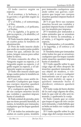 15 todo cuervo según su
especie;
16 el avestruz, y la lechuza, y
la gaviota y el gavilán según su
especie;
17 y el búho, y el somormujo,
y el ibis,
18 y el calamón, y el pelícano,
y el buitre,
19 y la cigüeña, y la garza se-
gún su especie, y la abubilla y el
murciélago.
20 Todo insecto alado que ande
en cuatro patas lo tendréis en
abominación.
21 Pero de todo insecto alado
que ande en cuatro patas podéis
comer los que, además de sus
patas, tengan zancas para saltar
sobre la tierra;
22 éstos comeréis de ellos: la
a
langosta según su especie, y el
langostín según su especie, y el
grillo según su especie, y el sal-
tamonte según su especie.
23 Todo otro insecto alado que
tenga cuatro patas lo tendréis en
abominación.
24 Y por estas cosas seréis in-
mundos: Cualquiera que toque
sus cuerpos muertos quedará
a
impuro hasta el atardecer;
25 y cualquiera que lleve algo
de sus cuerpos muertos lavará
sus vestidos y quedará impuro
hasta el atardecer.
26 Todo animal de pezuña, pero
que no tiene pezuña hendida, ni
rumia, lo tendréis por inmundo;
cualquiera que los toque quedará
impuro.
27 Y de todos los animales que
andan en cuatro patas, tendréis
por inmundo cualquiera que
ande sobre sus garras; cual-
quiera que toque sus cuerpos
muertos quedará impuro hasta el
atardecer.
28 Y el que lleve sus cuerpos
muertos lavará sus vestidos y
quedará impuro hasta el atarde-
cer; los tendréis por impuros.
29 Y tendréis por inmundos a
estos animales que se arrastran
sobre la tierra: la comadreja, y
el ratón, y el lagarto según su
especie,
30 la salamandra, y el cocodrilo,
y la lagartija, y el estinco y el
camaleón.
31 Tendréis éstos por inmundos
entre todos los que se arrastran;
cualquiera que los toque cuando
estén muertos quedará impuro
hasta el atardecer.
32 Y todo aquello sobre lo que
caiga algo de ellos después de
muertos quedará inmundo; ya
sea objeto de madera, o ves-
tido, o piel, o saco o cualquier
instrumento con el que se tra-
baja, será metido en agua y
quedará inmundo hasta el
atardecer; entonces quedará
limpio.
33 Y toda vasija de barro dentro
de la cual caiga alguno de ellos,
todo lo que esté en ella será in-
mundo, y quebraréis la vasija.
34 Toda vianda que se come
que toque el agua de tales vasijas
será inmunda, y toda bebida que
se beba en todas esas vasijas será
inmunda.
35 Y todo aquello sobre lo que
caiga algo del cuerpo muerto de
22 a Mar. 1:6. 24 a Lev. 5:2, 6.
189 LEVÍTICO 11:15–35
 