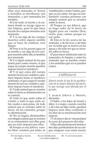 ellos será inmundo; el a
horno
u hornillos se derribarán; son
inmundos, y por inmundos los
tendréis.
36 Con todo, la fuente y la cis-
terna donde se recoge agua se-
rán limpias, pero lo que haya
tocado los cuerpos muertos será
inmundo.
37 Y si cae algo de los cuerpos
muertos sobre alguna semilla
que se haya de sembrar, será
limpia.
38 Pero si se ha puesto agua en
la semilla y cae algo de los cuer-
pos muertos sobre ella, la tendréis
por inmunda.
39 Y si algún animal de los que
tenéis para comer muere, el que
toque su cuerpo muerto quedará
impuro hasta el atardecer.
40 Y el que coma del cuerpo
muerto lavará sus vestidos y que-
dará impuro hasta el atardecer;
asimismo, el que saque el cuerpo
muerto lavará sus vestidos y que-
dará impuro hasta el atardecer.
41 Y todo animal que se arrastra
sobre la tierra es abominación; no
se comerá.
42 Todo lo que anda sobre el
vientre y todo lo que anda so-
bre cuatro o más patas, de todo
animal que se arrastra sobre la
tierra, no los comeréis, porque
es abominación.
43 No os hagáis abominables
con ningún animal que se arrastra
ni os contaminéis con ellos para
que no seáis impuros por ellos.
44 Porque yo soy Jehová, vues-
tro Dios; vosotros, por tanto, os
a
santiﬁcaréis y seréis b
santos, por-
que yo soy santo. Así que no con-
taminéis vuestras personas con
ningún animal que se arrastra
sobre la tierra.
45 Porque yo soy Jehová, que
os hago subir de la tierra de
Egipto para ser vuestro Dios;
seréis, pues, santos, porque yo
soy santo.
46 Ésta es la ley acerca de los
animales, y de las aves, y de todo
ser viviente que se mueve en las
aguas y de todo ser que se arras-
tra sobre la tierra,
47 para hacer distinción entre lo
inmundo y lo limpio, y entre los
animales que se pueden comer
y los animales que no se pueden
comer.
CAPÍTULO 12
Jehová revela la ley de la puriﬁca-
ción de la mujer después del parto,
lo que incluye una ofrenda por el
pecado.
Y HABLÓ Jehová a Moisés,
diciendo:
2 Habla a los hijos de Israel y
diles: La mujer, cuando conciba
y dé a luz un hijo varón, quedará
impura siete días; conforme a
los días de su menstruación será
impura.
3 Y al octavo día se a
circuncidará
la carne del prepucio del niño.
4 Mas ella permanecerá treinta y
tres días puriﬁcándose de su san-
gre; ninguna cosa santa tocará,
35 a HEB fogón y hornos
de cocina.
44 a GEE Santiﬁcación.
b GEE Santo (adjetivo).
12 3 a GEE Circuncisión.
190LEVÍTICO 11:36–12:4
 