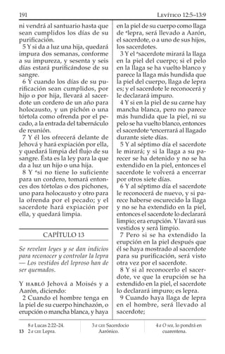 ni vendrá al santuario hasta que
sean cumplidos los días de su
puriﬁcación.
5 Y si da a luz una hija, quedará
impura dos semanas, conforme
a su impureza, y sesenta y seis
días estará puriﬁcándose de su
sangre.
6 Y cuando los días de su pu-
riﬁcación sean cumplidos, por
hijo o por hija, llevará al sacer-
dote un cordero de un año para
holocausto, y un pichón o una
tórtola como ofrenda por el pe-
cado, a la entrada del tabernáculo
de reunión.
7 Y él los ofrecerá delante de
Jehová y hará expiación por ella,
y quedará limpia del ﬂujo de su
sangre. Ésta es la ley para la que
da a luz un hijo o una hija.
8 Y a
si no tiene lo suﬁciente
para un cordero, tomará enton-
ces dos tórtolas o dos pichones,
uno para holocausto y otro para
la ofrenda por el pecado; y el
sacerdote hará expiación por
ella, y quedará limpia.
CAPÍTULO 13
Se revelan leyes y se dan indicios
para reconocer y controlar la lepra
— Los vestidos del leproso han de
ser quemados.
Y HABLÓ Jehová a Moisés y a
Aarón, diciendo:
2 Cuando el hombre tenga en
la piel de su cuerpo hinchazón, o
erupción o mancha blanca, y haya
en la piel de su cuerpo como llaga
de a
lepra, será llevado a Aarón,
el sacerdote, o a uno de sus hijos,
los sacerdotes.
3 Y el a
sacerdote mirará la llaga
en la piel del cuerpo; si el pelo
en la llaga se ha vuelto blanco y
parece la llaga más hundida que
la piel del cuerpo, llaga de lepra
es; y el sacerdote le reconocerá y
le declarará impuro.
4 Y si en la piel de su carne hay
mancha blanca, pero no parece
más hundida que la piel, ni su
pelo se ha vuelto blanco, entonces
el sacerdote a
encerrará al llagado
durante siete días.
5 Y al séptimo día el sacerdote
le mirará; y si la llaga a su pa-
recer se ha detenido y no se ha
extendido en la piel, entonces el
sacerdote le volverá a encerrar
por otros siete días.
6 Y al séptimo día el sacerdote
le reconocerá de nuevo, y si pa-
rece haberse oscurecido la llaga
y no se ha extendido en la piel,
entonces el sacerdote lo declarará
limpio; era erupción. Y lavará sus
vestidos y será limpio.
7 Pero si se ha extendido la
erupción en la piel después que
él se haya mostrado al sacerdote
para su puriﬁcación, será visto
otra vez por el sacerdote.
8 Y si al reconocerlo el sacer-
dote, ve que la erupción se ha
extendido en la piel, el sacerdote
lo declarará impuro; es lepra.
9 Cuando haya llaga de lepra
en el hombre, será llevado al
sacerdote;
8 a Lucas 2:22–24.
13 2 a GEE Lepra.
3 a GEE Sacerdocio
Aarónico.
4 a O sea, lo pondrá en
cuarentena.
191 LEVÍTICO 12:5–13:9
 