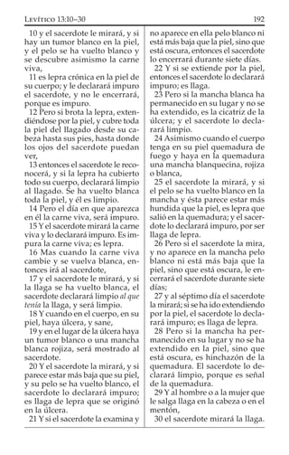10 y el sacerdote le mirará, y si
hay un tumor blanco en la piel,
y el pelo se ha vuelto blanco y
se descubre asimismo la carne
viva,
11 es lepra crónica en la piel de
su cuerpo; y le declarará impuro
el sacerdote, y no le encerrará,
porque es impuro.
12 Pero si brota la lepra, exten-
diéndose por la piel, y cubre toda
la piel del llagado desde su ca-
beza hasta sus pies, hasta donde
los ojos del sacerdote puedan
ver,
13 entonces el sacerdote le reco-
nocerá, y si la lepra ha cubierto
todo su cuerpo, declarará limpio
al llagado. Se ha vuelto blanca
toda la piel, y él es limpio.
14 Pero el día en que aparezca
en él la carne viva, será impuro.
15 Y el sacerdote mirará la carne
viva y lo declarará impuro. Es im-
pura la carne viva; es lepra.
16 Mas cuando la carne viva
cambie y se vuelva blanca, en-
tonces irá al sacerdote,
17 y el sacerdote le mirará, y si
la llaga se ha vuelto blanca, el
sacerdote declarará limpio al que
tenía la llaga, y será limpio.
18 Y cuando en el cuerpo, en su
piel, haya úlcera, y sane,
19 y en el lugar de la úlcera haya
un tumor blanco o una mancha
blanca rojiza, será mostrado al
sacerdote.
20 Y el sacerdote la mirará, y si
parece estar más baja que su piel,
y su pelo se ha vuelto blanco, el
sacerdote lo declarará impuro;
es llaga de lepra que se originó
en la úlcera.
21 Y si el sacerdote la examina y
no aparece en ella pelo blanco ni
está más baja que la piel, sino que
está oscura, entonces el sacerdote
lo encerrará durante siete días.
22 Y si se extiende por la piel,
entonces el sacerdote lo declarará
impuro; es llaga.
23 Pero si la mancha blanca ha
permanecido en su lugar y no se
ha extendido, es la cicatriz de la
úlcera; y el sacerdote lo decla-
rará limpio.
24 Asimismo cuando el cuerpo
tenga en su piel quemadura de
fuego y haya en la quemadura
una mancha blanquecina, rojiza
o blanca,
25 el sacerdote la mirará, y si
el pelo se ha vuelto blanco en la
mancha y ésta parece estar más
hundida que la piel, es lepra que
salió en la quemadura; y el sacer-
dote lo declarará impuro, por ser
llaga de lepra.
26 Pero si el sacerdote la mira,
y no aparece en la mancha pelo
blanco ni está más baja que la
piel, sino que está oscura, le en-
cerrará el sacerdote durante siete
días;
27 y al séptimo día el sacerdote
la mirará; si se ha ido extendiendo
por la piel, el sacerdote lo decla-
rará impuro; es llaga de lepra.
28 Pero si la mancha ha per-
manecido en su lugar y no se ha
extendido en la piel, sino que
está oscura, es hinchazón de la
quemadura. El sacerdote lo de-
clarará limpio, porque es señal
de la quemadura.
29 Y al hombre o a la mujer que
le salga llaga en la cabeza o en el
mentón,
30 el sacerdote mirará la llaga.
192LEVÍTICO 13:10–30
 
