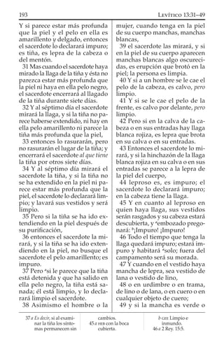 Y si parece estar más profunda
que la piel y el pelo en ella es
amarillento y delgado, entonces
el sacerdote lo declarará impuro;
es tiña, es lepra de la cabeza o
del mentón.
31 Mas cuando el sacerdote haya
mirado la llaga de la tiña y ésta no
parezca estar más profunda que
la piel ni haya en ella pelo negro,
el sacerdote encerrará al llagado
de la tiña durante siete días.
32 Y al séptimo día el sacerdote
mirará la llaga, y si la tiña no pa-
rece haberse extendido, ni hay en
ella pelo amarillento ni parece la
tiña más profunda que la piel,
33 entonces lo rasurarán, pero
no rasurarán el lugar de la tiña; y
encerrará el sacerdote al que tiene
la tiña por otros siete días.
34 Y al séptimo día mirará el
sacerdote la tiña, y si la tiña no
se ha extendido en la piel ni pa-
rece estar más profunda que la
piel, el sacerdote lo declarará lim-
pio; y lavará sus vestidos y será
limpio.
35 Pero si la tiña se ha ido ex-
tendiendo en la piel después de
su puriﬁcación,
36 entonces el sacerdote la mi-
rará, y si la tiña se ha ido exten-
diendo en la piel, no busque el
sacerdote el pelo amarillento; es
impuro.
37 Pero a
si le parece que la tiña
está detenida y que ha salido en
ella pelo negro, la tiña está sa-
nada; él está limpio, y lo decla-
rará limpio el sacerdote.
38 Asimismo el hombre o la
mujer, cuando tenga en la piel
de su cuerpo manchas, manchas
blancas,
39 el sacerdote las mirará, y si
en la piel de su cuerpo aparecen
manchas blancas algo oscureci-
das, es erupción que brotó en la
piel; la persona es limpia.
40 Y si a un hombre se le cae el
pelo de la cabeza, es calvo, pero
limpio.
41 Y si se le cae el pelo de la
frente, es calvo por delante, pero
limpio.
42 Pero si en la calva de la ca-
beza o en sus entradas hay llaga
blanca rojiza, es lepra que brota
en su calva o en su entradas.
43 Entonces el sacerdote lo mi-
rará, y si la hinchazón de la llaga
blanca rojiza en su calva o en sus
entradas se parece a la lepra de
la piel del cuerpo,
44 leproso es, es impuro; el
sacerdote lo declarará impuro;
en la cabeza tiene la llaga.
45 Y en cuanto al leproso en
quien haya llaga, sus vestidos
serán rasgados y su cabeza estará
descubierta, y a
embozado prego-
nará: b
¡Impuro! ¡Impuro!
46 Todo el tiempo que tenga la
llaga quedará impuro; estará im-
puro y habitará a
solo; fuera del
campamento será su morada.
47 Y cuando en el vestido haya
mancha de lepra, sea vestido de
lana o vestido de lino,
48 o en urdimbre o en trama,
de lino o de lana, o en cuero o en
cualquier objeto de cuero;
49 y si la mancha es verde o
37 a Es decir, si al exami-
nar la tiña los sínto-
mas permanecen sin
cambios.
45 a HEB con la boca
cubierta.
b GEE Limpio e
inmundo.
46 a 2 Rey. 15:5.
193 LEVÍTICO 13:31–49
 