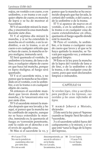 rojiza, en vestido o en cuero, o en
urdimbre, o en trama o en cual-
quier objeto de cuero; es mancha
de lepra y se ha de mostrar al
a
sacerdote.
50 Y el sacerdote mirará la man-
cha, y encerrará la cosa manchada
durante siete días.
51 Y al séptimo día mirará la
mancha, y si se ha extendido la
mancha en el vestido, o en la ur-
dimbre, o en la trama, o en el
cuero o en cualquier artículo que
se hace de cuero, la mancha es le-
pra maligna; inmunda será.
52 Será quemado el vestido, la
urdimbre o la trama, de lana o de
lino, o cualquier objeto de cuero
en que haya tal mancha, porque
es lepra maligna; al fuego será
quemado.
53 Y si el sacerdote mira, y no
parece que la mancha se ha exten-
dido en el vestido, o en la urdim-
bre, o en la trama o en cualquier
objeto de cuero,
54 entonces el sacerdote man-
dará que laven donde está la
mancha, y lo a
encerrará otra vez
por siete días.
55 Y el sacerdote mirará la man-
cha después que sea lavada; y he
aquí, si parece que la mancha no
ha cambiado de aspecto, aunque
no se haya extendido la man-
cha, inmunda es; la quemarás al
fuego; es a
corrosión penetrante,
esté lo raído en el derecho o en
el revés de aquella cosa.
56 Mas si el sacerdote la ve, y
parece que la mancha se ha oscu-
recido después que fue lavada, la
cortará del vestido, o del cuero, o
de la urdimbre o de la trama.
57 Y si aparece de nuevo en el
vestido, o en la urdimbre, o en
la trama o en cualquier cosa de
cuero extendiéndose en ellos,
quemarás al fuego aquello donde
esté la mancha.
58 Pero el vestido, la urdim-
bre, o la trama o cualquier cosa
de cuero que laves y al que se le
haya quitado la mancha, se a
la-
vará por segunda vez, y entonces
quedará limpio.
59 Ésta es la ley para la mancha
de la lepra del vestido de lana o
de lino, o de la urdimbre o de
la trama, o de cualquier cosa de
cuero, para que sean declarados
limpios o inmundos.
CAPÍTULO 14
Se revelan leyes, ritos y sacriﬁcios
para puriﬁcar a los leprosos, sus
vestidos y las casas infectadas de
lepra.
Y HABLÓ Jehová a Moisés,
diciendo:
2 Ésta será la ley para el a
leproso
cuando se limpie: Será llevado al
b
sacerdote,
3 y el sacerdote saldrá fuera del
campamento; y le mirará, y si ve
que está a
sana la llaga de la lepra
del leproso,
49 a Lucas 17:14.
54 a HEB lo pondrá en
cuarentena otra vez
por siete días.
55 a HEB se está
descomponiendo, ya
sea en la calvicie o
en la frente.
58 a GEE Lavado,
lavamientos, lavar.
14 2 a GEE Lepra.
b Lucas 5:14.
3 a GEE Sanar,
sanidades.
194LEVÍTICO 13:50–14:3
 