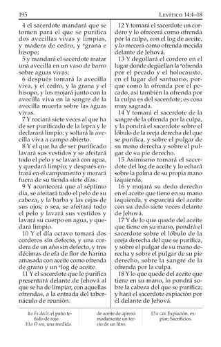 4 el sacerdote mandará que se
tomen para el que se puriﬁca
dos avecillas vivas y limpias,
y madera de cedro, y a
grana e
hisopo;
5 y mandará el sacerdote matar
una avecilla en un vaso de barro
sobre aguas vivas;
6 después tomará la avecilla
viva, y el cedro, y la grana y el
hisopo, y los mojará junto con la
avecilla viva en la sangre de la
avecilla muerta sobre las aguas
vivas.
7 Y rociará siete veces al que ha
de ser puriﬁcado de la lepra y le
declarará limpio; y soltará la ave-
cilla viva a campo abierto.
8 Y el que ha de ser puriﬁcado
lavará sus vestidos y se afeitará
todo el pelo y se lavará con agua,
y quedará limpio; y después en-
trará en el campamento y morará
fuera de su tienda siete días.
9 Y acontecerá que al séptimo
día, se afeitará todo el pelo de su
cabeza, y la barba y las cejas de
sus ojos; o sea, se afeitará todo
el pelo y lavará sus vestidos y
lavará su cuerpo en agua, y que-
dará limpio.
10 Y el día octavo tomará dos
corderos sin defecto, y una cor-
dera de un año sin defecto, y tres
décimas de efa de ﬂor de harina
amasada con aceite como ofrenda
de grano y un a
log de aceite.
11 Y el sacerdote que le puriﬁca
presentará delante de Jehová al
que se ha de limpiar, con aquellas
ofrendas, a la entrada del taber-
náculo de reunión.
12 Y tomará el sacerdote un cor-
dero y lo ofrecerá como ofrenda
por la culpa, con el log de aceite,
y lo mecerá como ofrenda mecida
delante de Jehová.
13 Y degollará el cordero en el
lugar donde degüellan la a
ofrenda
por el pecado y el holocausto,
en el lugar del santuario, por-
que como la ofrenda por el pe-
cado, así también la ofrenda por
la culpa es del sacerdote; es cosa
muy sagrada.
14 Y tomará el sacerdote de la
sangre de la ofrenda por la culpa,
y la pondrá el sacerdote sobre el
lóbulo de la oreja derecha del que
se puriﬁca, y sobre el pulgar de
su mano derecha y sobre el pul-
gar de su pie derecho.
15 Asimismo tomará el sacer-
dote del log de aceite y lo echará
sobre la palma de su propia mano
izquierda,
16 y mojará su dedo derecho
en el aceite que tiene en su mano
izquierda, y esparcirá del aceite
con su dedo siete veces delante
de Jehová.
17 Y de lo que quede del aceite
que tiene en su mano, pondrá el
sacerdote sobre el lóbulo de la
oreja derecha del que se puriﬁca,
y sobre el pulgar de su mano de-
recha y sobre el pulgar de su pie
derecho, sobre la sangre de la
ofrenda por la culpa.
18 Y lo que quede del aceite que
tiene en su mano, lo pondrá so-
bre la cabeza del que se puriﬁca;
y hará el sacerdote expiación por
él delante de Jehová.
4 a Es decir, el paño te-
ñido de rojo.
10 a O sea, una medida
de aceite de aproxi-
madamente un ter-
cio de un litro.
13 a GEE Expiación, ex-
piar; Sacriﬁcios.
195 LEVÍTICO 14:4–18
 