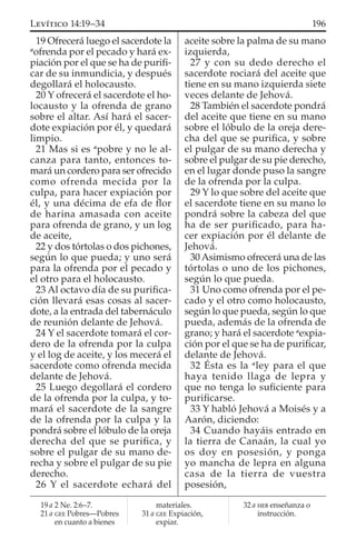 19 Ofrecerá luego el sacerdote la
a
ofrenda por el pecado y hará ex-
piación por el que se ha de puriﬁ-
car de su inmundicia, y después
degollará el holocausto.
20 Y ofrecerá el sacerdote el ho-
locausto y la ofrenda de grano
sobre el altar. Así hará el sacer-
dote expiación por él, y quedará
limpio.
21 Mas si es a
pobre y no le al-
canza para tanto, entonces to-
mará un cordero para ser ofrecido
como ofrenda mecida por la
culpa, para hacer expiación por
él, y una décima de efa de ﬂor
de harina amasada con aceite
para ofrenda de grano, y un log
de aceite,
22 y dos tórtolas o dos pichones,
según lo que pueda; y uno será
para la ofrenda por el pecado y
el otro para el holocausto.
23 Al octavo día de su puriﬁca-
ción llevará esas cosas al sacer-
dote, a la entrada del tabernáculo
de reunión delante de Jehová.
24 Y el sacerdote tomará el cor-
dero de la ofrenda por la culpa
y el log de aceite, y los mecerá el
sacerdote como ofrenda mecida
delante de Jehová.
25 Luego degollará el cordero
de la ofrenda por la culpa, y to-
mará el sacerdote de la sangre
de la ofrenda por la culpa y la
pondrá sobre el lóbulo de la oreja
derecha del que se puriﬁca, y
sobre el pulgar de su mano de-
recha y sobre el pulgar de su pie
derecho.
26 Y el sacerdote echará del
aceite sobre la palma de su mano
izquierda,
27 y con su dedo derecho el
sacerdote rociará del aceite que
tiene en su mano izquierda siete
veces delante de Jehová.
28 También el sacerdote pondrá
del aceite que tiene en su mano
sobre el lóbulo de la oreja dere-
cha del que se puriﬁca, y sobre
el pulgar de su mano derecha y
sobre el pulgar de su pie derecho,
en el lugar donde puso la sangre
de la ofrenda por la culpa.
29 Y lo que sobre del aceite que
el sacerdote tiene en su mano lo
pondrá sobre la cabeza del que
ha de ser puriﬁcado, para ha-
cer expiación por él delante de
Jehová.
30 Asimismo ofrecerá una de las
tórtolas o uno de los pichones,
según lo que pueda.
31 Uno como ofrenda por el pe-
cado y el otro como holocausto,
según lo que pueda, según lo que
pueda, además de la ofrenda de
grano; y hará el sacerdote a
expia-
ción por el que se ha de puriﬁcar,
delante de Jehová.
32 Ésta es la a
ley para el que
haya tenido llaga de lepra y
que no tenga lo suﬁciente para
puriﬁcarse.
33 Y habló Jehová a Moisés y a
Aarón, diciendo:
34 Cuando hayáis entrado en
la tierra de Canaán, la cual yo
os doy en posesión, y ponga
yo mancha de lepra en alguna
casa de la tierra de vuestra
posesión,
19 a 2 Ne. 2:6–7.
21 a GEE Pobres—Pobres
en cuanto a bienes
materiales.
31 a GEE Expiación,
expiar.
32 a HEB enseñanza o
instrucción.
196LEVÍTICO 14:19–34
 