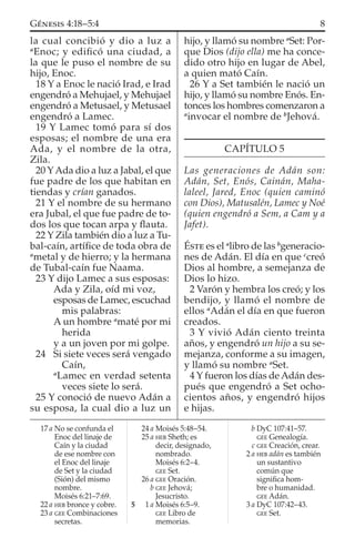 la cual concibió y dio a luz a
a
Enoc; y ediﬁcó una ciudad, a
la que le puso el nombre de su
hijo, Enoc.
18 Y a Enoc le nació Irad, e Irad
engendró a Mehujael, y Mehujael
engendró a Metusael, y Metusael
engendró a Lamec.
19 Y Lamec tomó para sí dos
esposas; el nombre de una era
Ada, y el nombre de la otra,
Zila.
20 YAda dio a luz a Jabal, el que
fue padre de los que habitan en
tiendas y crían ganados.
21 Y el nombre de su hermano
era Jubal, el que fue padre de to-
dos los que tocan arpa y ﬂauta.
22 Y Zila también dio a luz a Tu-
bal-caín, artíﬁce de toda obra de
a
metal y de hierro; y la hermana
de Tubal-caín fue Naama.
23 Y dijo Lamec a sus esposas:
Ada y Zila, oíd mi voz,
esposas de Lamec, escuchad
mis palabras:
A un hombre a
maté por mi
herida
y a un joven por mi golpe.
24 Si siete veces será vengado
Caín,
a
Lamec en verdad setenta
veces siete lo será.
25 Y conoció de nuevo Adán a
su esposa, la cual dio a luz un
hijo, y llamó su nombre a
Set: Por-
que Dios (dijo ella) me ha conce-
dido otro hijo en lugar de Abel,
a quien mató Caín.
26 Y a Set también le nació un
hijo, y llamó su nombre Enós. En-
tonces los hombres comenzaron a
a
invocar el nombre de b
Jehová.
CAPÍTULO 5
Las generaciones de Adán son:
Adán, Set, Enós, Cainán, Maha-
laleel, Jared, Enoc (quien caminó
con Dios), Matusalén, Lamec y Noé
(quien engendró a Sem, a Cam y a
Jafet).
ÉSTE es el a
libro de las b
generacio-
nes de Adán. El día en que c
creó
Dios al hombre, a semejanza de
Dios lo hizo.
2 Varón y hembra los creó; y los
bendijo, y llamó el nombre de
ellos a
Adán el día en que fueron
creados.
3 Y vivió Adán ciento treinta
años, y engendró un hijo a su se-
mejanza, conforme a su imagen,
y llamó su nombre a
Set.
4 Y fueron los días de Adán des-
pués que engendró a Set ocho-
cientos años, y engendró hijos
e hijas.
17 a No se confunda el
Enoc del linaje de
Caín y la ciudad
de ese nombre con
el Enoc del linaje
de Set y la ciudad
(Sión) del mismo
nombre.
Moisés 6:21–7:69.
22 a HEB bronce y cobre.
23 a GEE Combinaciones
secretas.
24 a Moisés 5:48–54.
25 a HEB Sheth; es
decir, designado,
nombrado.
Moisés 6:2–4.
GEE Set.
26 a GEE Oración.
b GEE Jehová;
Jesucristo.
5 1 a Moisés 6:5–9.
GEE Libro de
memorias.
b DyC 107:41–57.
GEE Genealogía.
c GEE Creación, crear.
2 a HEB adán es también
un sustantivo
común que
signiﬁca hom-
bre o humanidad.
GEE Adán.
3 a DyC 107:42–43.
GEE Set.
8GÉNESIS 4:18–5:4
 