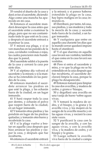 35 vendrá el dueño de la casa y
dará aviso al sacerdote, diciendo:
Algo como una mancha ha apa-
recido en mi casa.
36 Entonces el sacerdote man-
dará desocupar la casa antes que
el sacerdote entre a examinar la
plaga, para que no sea contami-
nado todo lo que esté en la casa;
y después el sacerdote entrará a
examinar la casa.
37 Y mirará esa plaga, y si se
ven manchas en las paredes de la
casa, cavidades verdosas o rojas,
las cuales parecieren más hundi-
das que la pared,
38 el sacerdote saldrá a la puerta
de la casa y cerrará la casa por
siete días.
39 Y al séptimo día volverá el
sacerdote y la mirará; y si la man-
cha se ha extendido en las pare-
des de la casa,
40 entonces mandará el sacer-
dote arrancar las piedras en
que esté la plaga, y las echarán
fuera de la ciudad, en un lugar
inmundo.
41 Y hará raspar toda la casa
por dentro, y echarán el polvo
que raspen fuera de la ciudad,
en un lugar inmundo.
42 Y tomarán otras piedras y las
pondrán en lugar de las piedras
quitadas; y tomarán otro barro y
recubrirán la casa.
43 Y si la plaga vuelve a bro-
tar en aquella casa después que
hizo arrancar las piedras y ras-
par la casa, y después que fue
recubierta,
44 entonces el sacerdote entrará
y la mirará; y si parece haberse
extendido la plaga en la casa,
hay lepra maligna en la casa; in-
munda es.
45 Derribará, por tanto, tal casa,
sus piedras, y sus maderos y toda
la mezcla de la casa; y sacarán
todo fuera de la ciudad, a un lu-
gar inmundo.
46 Y cualquiera que entre en
aquella casa durante los días que
la mandó cerrar quedará impuro
hasta el atardecer.
47 Y el que duerma en aquella
casa lavará sus vestidos; también
el que coma en la casa lavará sus
vestidos.
48 Pero si entra el sacerdote y
mira, y ve que la plaga no se ha
extendido en la casa después que
fue recubierta, el sacerdote de-
clarará limpia la casa, porque la
plaga ha desaparecido.
49 Entonces tomará para limpiar
la casa dos avecillas, y madera de
cedro, y grana e a
hisopo,
50 y degollará una avecilla en
una vasija de barro a
sobre aguas
vivas.
51 Y tomará la madera de ce-
dro, y el hisopo, y la grana y la
avecilla viva, y los mojará en la
sangre de la avecilla muerta y en
las aguas vivas, y rociará la casa
siete veces.
52 Y puriﬁcará la casa con la
sangre de la avecilla, y con las
aguas vivas, y con la avecilla
viva, y la madera de cedro, y el
hisopo y la grana.
53 Luego soltará la avecilla
viva fuera de la ciudad a campo
49 a Es decir, la hierba
silvestre.
50 a Es decir, agua que
corre.
197 LEVÍTICO 14:35–53
 