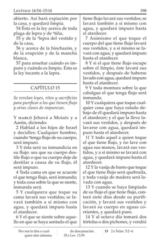abierto. Así hará expiación por
la casa, y quedará limpia.
54 Ésta es la ley acerca de toda
plaga de lepra y de a
tiña,
55 y de la a
lepra del vestido y
de la casa,
56 y acerca de la hinchazón, y
de la erupción y de la mancha
blanca,
57 para enseñar cuándo es im-
puro y cuándo es limpio. Ésta es
la ley tocante a la lepra.
CAPÍTULO 15
Se revelan leyes, ritos y sacriﬁcios
para puriﬁcar a los que tienen ﬂujo
y otras clases de impurezas.
Y HABLÓ Jehová a Moisés y a
Aarón, diciendo:
2 Hablad a los hijos de Israel
y decidles: Cualquier hombre,
cuando a
tenga ﬂujo de su cuerpo,
será impuro.
3 Y ésta será su inmundicia en
su ﬂujo: sea que su cuerpo des-
tile ﬂujo o que su cuerpo deje de
destilar a causa de su ﬂujo, él
será impuro.
4 Toda cama en que se acueste
el que tenga ﬂujo, será inmunda;
y toda cosa sobre la que se siente,
inmunda será.
5 Y cualquiera que toque su
cama lavará sus vestidos; se la-
vará también a sí mismo con
agua, y quedará impuro hasta
el atardecer.
6 Y el que se siente sobre aque-
llo en que se haya sentado el que
tiene ﬂujo lavará sus vestidos; se
lavará también a sí mismo con
agua, y quedará impuro hasta
el atardecer.
7 Asimismo el que toque el
cuerpo del que tiene ﬂujo lavará
sus vestidos, y a sí mismo se la-
vará con agua, y quedará impuro
hasta el atardecer.
8 Y si el que tiene ﬂujo escupe
sobre el limpio, éste lavará sus
vestidos, y después de haberse
lavado con agua, quedará impuro
hasta el atardecer.
9 Y toda montura sobre la que
cabalgue el que tenga ﬂujo será
inmunda.
10 Y cualquiera que toque cual-
quier cosa que haya estado de-
bajo de él quedará impuro hasta
el atardecer; y el que la lleve la-
vará sus vestidos, y después de
lavarse con agua, quedará im-
puro hasta el atardecer.
11 Y todo aquel a quien toque
el que tiene ﬂujo, y no lave con
agua sus manos, lavará sus ves-
tidos, y a sí mismo se lavará con
agua, y quedará impuro hasta el
atardecer.
12 Y la vasija de barro que toque
el que tiene ﬂujo será quebrada,
y toda vasija de madera será la-
vada con agua.
13 Y cuando se haya limpiado
de su ﬂujo el que tiene ﬂujo, con-
tará siete días desde su puriﬁ-
cación, y lavará sus vestidos y
lavará su cuerpo en aguas co-
rrientes, y quedará puro.
14 Y al octavo día tomará dos
tórtolas o dos pichones, y vendrá
54 a HEB la tiña o cual-
quier otro síntoma
de descamación.
55 a Lev. 13:59.
15 2 a Núm. 5:2–4.
198LEVÍTICO 14:54–15:14
 