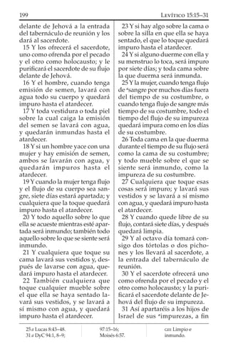 delante de Jehová a la entrada
del tabernáculo de reunión y los
dará al sacerdote.
15 Y los ofrecerá el sacerdote,
uno como ofrenda por el pecado
y el otro como holocausto; y le
puriﬁcará el sacerdote de su ﬂujo
delante de Jehová.
16 Y el hombre, cuando tenga
emisión de semen, lavará con
agua todo su cuerpo y quedará
impuro hasta el atardecer.
17 Y toda vestidura o toda piel
sobre la cual caiga la emisión
del semen se lavará con agua,
y quedarán inmundas hasta el
atardecer.
18 Y si un hombre yace con una
mujer y hay emisión de semen,
ambos se lavarán con agua, y
quedarán impuros hasta el
atardecer.
19 Y cuando la mujer tenga ﬂujo
y el ﬂujo de su cuerpo sea san-
gre, siete días estará apartada; y
cualquiera que la toque quedará
impuro hasta el atardecer.
20 Y todo aquello sobre lo que
ella se acueste mientras esté apar-
tada será inmundo; también todo
aquello sobre lo que se siente será
inmundo.
21 Y cualquiera que toque su
cama lavará sus vestidos y, des-
pués de lavarse con agua, que-
dará impuro hasta el atardecer.
22 También cualquiera que
toque cualquier mueble sobre
el que ella se haya sentado la-
vará sus vestidos, y se lavará a
sí mismo con agua, y quedará
impuro hasta el atardecer.
23 Y si hay algo sobre la cama o
sobre la silla en que ella se haya
sentado, el que lo toque quedará
impuro hasta el atardecer.
24 Y si alguno duerme con ella y
su menstruo lo toca, será impuro
por siete días; y toda cama sobre
la que duerma será inmunda.
25 Y la mujer, cuando tenga ﬂujo
de a
sangre por muchos días fuera
del tiempo de su costumbre, o
cuando tenga ﬂujo de sangre más
tiempo de su costumbre, todo el
tiempo del ﬂujo de su impureza
quedará impura como en los días
de su costumbre.
26 Toda cama en la que duerma
durante el tiempo de su ﬂujo será
como la cama de su costumbre;
y todo mueble sobre el que se
siente será inmundo, como la
impureza de su costumbre.
27 Cualquiera que toque esas
cosas será impuro; y lavará sus
vestidos y se lavará a sí mismo
con agua, y quedará impuro hasta
el atardecer.
28 Y cuando quede libre de su
ﬂujo, contará siete días, y después
quedará limpia.
29 Y al octavo día tomará con-
sigo dos tórtolas o dos picho-
nes y los llevará al sacerdote, a
la entrada del tabernáculo de
reunión.
30 Y el sacerdote ofrecerá uno
como ofrenda por el pecado y el
otro como holocausto; y la puri-
ﬁcará el sacerdote delante de Je-
hová del ﬂujo de su impureza.
31 Así apartaréis a los hijos de
Israel de sus a
impurezas, a ﬁn
25 a Lucas 8:43–48.
31 a DyC 94:1, 8–9;
97:15–16;
Moisés 6:57.
GEE Limpio e
inmundo.
199 LEVÍTICO 15:15–31
 
