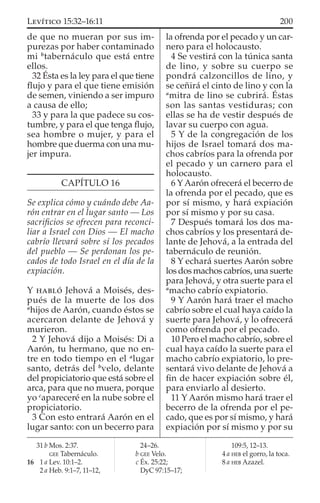 de que no mueran por sus im-
purezas por haber contaminado
mi b
tabernáculo que está entre
ellos.
32 Ésta es la ley para el que tiene
ﬂujo y para el que tiene emisión
de semen, viniendo a ser impuro
a causa de ello;
33 y para la que padece su cos-
tumbre, y para el que tenga ﬂujo,
sea hombre o mujer, y para el
hombre que duerma con una mu-
jer impura.
CAPÍTULO 16
Se explica cómo y cuándo debe Aa-
rón entrar en el lugar santo — Los
sacriﬁcios se ofrecen para reconci-
liar a Israel con Dios — El macho
cabrío llevará sobre sí los pecados
del pueblo — Se perdonan los pe-
cados de todo Israel en el día de la
expiación.
Y HABLÓ Jehová a Moisés, des-
pués de la muerte de los dos
a
hijos de Aarón, cuando éstos se
acercaron delante de Jehová y
murieron.
2 Y Jehová dijo a Moisés: Di a
Aarón, tu hermano, que no en-
tre en todo tiempo en el a
lugar
santo, detrás del b
velo, delante
del propiciatorio que está sobre el
arca, para que no muera, porque
yo c
apareceré en la nube sobre el
propiciatorio.
3 Con esto entrará Aarón en el
lugar santo: con un becerro para
la ofrenda por el pecado y un car-
nero para el holocausto.
4 Se vestirá con la túnica santa
de lino, y sobre su cuerpo se
pondrá calzoncillos de lino, y
se ceñirá el cinto de lino y con la
a
mitra de lino se cubrirá. Éstas
son las santas vestiduras; con
ellas se ha de vestir después de
lavar su cuerpo con agua.
5 Y de la congregación de los
hijos de Israel tomará dos ma-
chos cabríos para la ofrenda por
el pecado y un carnero para el
holocausto.
6 YAarón ofrecerá el becerro de
la ofrenda por el pecado, que es
por sí mismo, y hará expiación
por sí mismo y por su casa.
7 Después tomará los dos ma-
chos cabríos y los presentará de-
lante de Jehová, a la entrada del
tabernáculo de reunión.
8 Y echará suertes Aarón sobre
los dos machos cabríos, una suerte
para Jehová, y otra suerte para el
a
macho cabrío expiatorio.
9 Y Aarón hará traer el macho
cabrío sobre el cual haya caído la
suerte para Jehová, y lo ofrecerá
como ofrenda por el pecado.
10 Pero el macho cabrío, sobre el
cual haya caído la suerte para el
macho cabrío expiatorio, lo pre-
sentará vivo delante de Jehová a
ﬁn de hacer expiación sobre él,
para enviarlo al desierto.
11 Y Aarón mismo hará traer el
becerro de la ofrenda por el pe-
cado, que es por sí mismo, y hará
expiación por sí mismo y por su
31 b Mos. 2:37.
GEE Tabernáculo.
16 1 a Lev. 10:1–2.
2 a Heb. 9:1–7, 11–12,
24–26.
b GEE Velo.
c Éx. 25:22;
DyC 97:15–17;
109:5, 12–13.
4 a HEB el gorro, la toca.
8 a HEB Azazel.
200LEVÍTICO 15:32–16:11
 