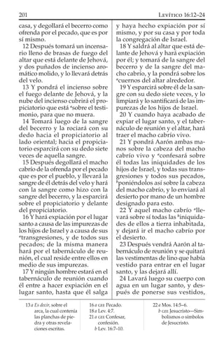 casa, y degollará el becerro como
ofrenda por el pecado, que es por
sí mismo.
12 Después tomará un incensa-
rio lleno de brasas de fuego del
altar que está delante de Jehová,
y dos puñados de incienso aro-
mático molido, y lo llevará detrás
del velo.
13 Y pondrá el incienso sobre
el fuego delante de Jehová, y la
nube del incienso cubrirá el pro-
piciatorio que está a
sobre el testi-
monio, para que no muera.
14 Tomará luego de la sangre
del becerro y la rociará con su
dedo hacia el propiciatorio al
lado oriental; hacia el propicia-
torio esparcirá con su dedo siete
veces de aquella sangre.
15 Después degollará el macho
cabrío de la ofrenda por el pecado
que es por el pueblo, y llevará la
sangre de él detrás del velo y hará
con la sangre como hizo con la
sangre del becerro, y la esparcirá
sobre el propiciatorio y delante
del propiciatorio.
16 Y hará expiación por el lugar
santo a causa de las impurezas de
los hijos de Israel y a causa de sus
a
transgresiones, y de todos sus
pecados; de la misma manera
hará por el tabernáculo de reu-
nión, el cual reside entre ellos en
medio de sus impurezas.
17 Y ningún hombre estará en el
tabernáculo de reunión cuando
él entre a hacer expiación en el
lugar santo, hasta que él salga
y haya hecho expiación por sí
mismo, y por su casa y por toda
la congregación de Israel.
18 Y saldrá al altar que está de-
lante de Jehová y hará expiación
por él; y tomará de la sangre del
becerro y de la sangre del ma-
cho cabrío, y la pondrá sobre los
a
cuernos del altar alrededor.
19 Y esparcirá sobre él de la san-
gre con su dedo siete veces, y lo
limpiará y lo santiﬁcará de las im-
purezas de los hijos de Israel.
20 Y cuando haya acabado de
expiar el lugar santo, y el taber-
náculo de reunión y el altar, hará
traer el macho cabrío vivo.
21 Y pondrá Aarón ambas ma-
nos sobre la cabeza del macho
cabrío vivo y a
confesará sobre
él todas las iniquidades de los
hijos de Israel, y todas sus trans-
gresiones y todos sus pecados,
b
poniéndolos así sobre la cabeza
del macho cabrío, y lo enviará al
desierto por mano de un hombre
designado para esto.
22 Y aquel macho cabrío a
lle-
vará sobre sí todas las b
iniquida-
des de ellos a tierra inhabitada,
y dejará ir el macho cabrío por
el desierto.
23 Después vendrá Aarón al ta-
bernáculo de reunión y se quitará
las vestimentas de lino que había
vestido para entrar en el lugar
santo, y las dejará allí.
24 Lavará luego su cuerpo con
agua en un lugar santo, y des-
pués de ponerse sus vestidos,
13 a Es decir, sobre el
arca, la cual contenía
las planchas de pie-
dra y otras revela-
ciones escritas.
16 a GEE Pecado.
18 a Lev. 4:7.
21 a GEE Confesar,
confesión.
b Lev. 16:7–10.
22 a Mos. 14:5–6.
b GEE Jesucristo—Sim-
bolismos o símbolos
de Jesucristo.
201 LEVÍTICO 16:12–24
 