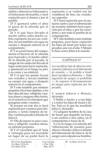 saldrá y ofrecerá su holocausto y
el holocausto del pueblo, y hará
expiación por sí mismo y por el
pueblo.
25 Y quemará sobre el altar
la grasa de la ofrenda por el
pecado.
26 Y el que haya llevado el
macho cabrío como macho ca-
brío expiatorio lavará sus vesti-
dos, lavará también con agua su
cuerpo y después entrará en el
campamento.
27 Y se sacará fuera del campa-
mento el becerro de la ofrenda
por el pecado y el macho cabrío
de la ofrenda por el pecado, la
sangre de los cuales fue llevada al
lugar santo para hacer expiación,
y quemarán en el fuego su piel,
y su carne y su estiércol.
28 Y el que los queme lavará
sus vestidos y lavará también
su cuerpo con agua, y después
entrará en el campamento.
29 Y esto tendréis por estatuto
perpetuo: En el mes séptimo, a los
diez días del mes, a
aﬂigiréis vues-
tras almas y ninguna obra haréis,
ni el natural ni el extranjero que
peregrina entre vosotros,
30 porque en este día se hará
expiación por vosotros para lim-
piaros; y seréis limpios de to-
dos vuestros pecados delante de
Jehová.
31 a
Día de reposo es para voso-
tros, y aﬂigiréis vuestras almas;
es estatuto perpetuo.
32 Y el a
sacerdote que él b
unja
y c
consagre para ser sacerdote
en lugar de su padre hará la
expiación; y se vestirá con las
vestiduras de lino, las vestidu-
ras sagradas.
33 Y hará expiación por el san-
tuario santo y por el tabernáculo
de reunión; también hará expia-
ción por el altar, y por los sacer-
dotes y por todo el pueblo de la
congregación.
34 Y esto tendréis como estatuto
perpetuo, para hacer expiación
los hijos de Israel por todos sus
pecados, una vez al año. Y Moisés
lo hizo como Jehová le mandó.
CAPÍTULO 17
Los sacriﬁcios han de ofrecerse úni-
camente a Jehová y en el tabernáculo
de reunión — Se prohíbe a Israel
hacer sacriﬁcio a demonios — Toda
ingestión de sangre es prohibida
— Se requiere el derramamiento
de sangre para expiación por los
pecados.
Y HABLÓ Jehová a Moisés,
diciendo:
2 Habla a Aarón, y a sus hijos
y a todos los hijos de Israel y di-
les: Esto es lo que ha mandado
Jehová, diciendo:
3 Cualquier hombre de la casa
de Israel que degüelle un buey,
o un cordero o una cabra, en el
campamento o fuera de él,
4 y no lo traiga a la entrada del
a
tabernáculo de reunión para
ofrecer ofrenda a Jehová delante
del tabernáculo de Jehová, de la
sangre será culpado ese hombre.
29 a O sea, humillaréis.
31 a Mos. 13:18–19.
32 a Núm. 27:21.
b GEE Unción.
c 2 Ne. 5:26;
Mos. 23:17.
17 4 a Deut. 12:13–14.
202LEVÍTICO 16:25–17:4
 