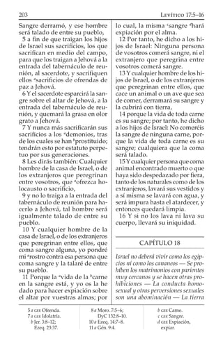 Sangre derramó, y ese hombre
será talado de entre su pueblo,
5 a ﬁn de que traigan los hijos
de Israel sus sacriﬁcios, los que
sacriﬁcan en medio del campo,
para que los traigan a Jehová a la
entrada del tabernáculo de reu-
nión, al sacerdote, y sacriﬁquen
ellos a
sacriﬁcios de ofrendas de
paz a Jehová.
6 Y el sacerdote esparcirá la san-
gre sobre el altar de Jehová, a la
entrada del tabernáculo de reu-
nión, y quemará la grasa en olor
grato a Jehová.
7 Y nunca más sacriﬁcarán sus
sacriﬁcios a los a
demonios, tras
de los cuales se han b
prostituido;
tendrán esto por estatuto perpe-
tuo por sus generaciones.
8 Les dirás también: Cualquier
hombre de la casa de Israel, o de
los extranjeros que peregrinan
entre vosotros, que a
ofrezca ho-
locausto o sacriﬁcio,
9 y no lo traiga a la entrada del
tabernáculo de reunión para ha-
cerlo a Jehová, tal hombre será
igualmente talado de entre su
pueblo.
10 Y cualquier hombre de la
casa de Israel, o de los extranjeros
que peregrinan entre ellos, que
coma sangre alguna, yo pondré
mi a
rostro contra esa persona que
coma sangre y la talaré de entre
su pueblo.
11 Porque la a
vida de la b
carne
en la sangre está, y yo os la he
dado para hacer expiación sobre
el altar por vuestras almas; por
lo cual, la misma c
sangre d
hará
expiación por el alma.
12 Por tanto, he dicho a los hi-
jos de Israel: Ninguna persona
de vosotros comerá sangre, ni el
extranjero que peregrina entre
vosotros comerá sangre.
13 Y cualquier hombre de los hi-
jos de Israel, o de los extranjeros
que peregrinan entre ellos, que
cace un animal o un ave que sea
de comer, derramará su sangre y
la cubrirá con tierra,
14 porque la vida de toda carne
es su sangre; por tanto, he dicho
a los hijos de Israel: No comeréis
la sangre de ninguna carne, por-
que la vida de toda carne es su
sangre; cualquiera que la coma
será talado.
15Ycualquier persona que coma
animal encontrado muerto o que
haya sido despedazado por ﬁera,
tanto de los naturales como de los
extranjeros, lavará sus vestidos y
a sí misma se lavará con agua, y
será impura hasta el atardecer, y
entonces quedará limpia.
16 Y si no los lava ni lava su
cuerpo, llevará su iniquidad.
CAPÍTULO 18
Israel no deberá vivir como los egip-
cios ni como los cananeos — Se pro-
híben los matrimonios con parientes
muy cercanos y se hacen otras pro-
hibiciones — La conducta homo-
sexual y otras perversiones sexuales
son una abominación — La tierra
5 a GEE Ofrenda.
7 a GEE Idolatría.
b Jer. 3:8–12;
Ezeq. 23:37.
8 a Moro. 7:5–6;
DyC 132:8–10.
10 a Ezeq. 14:7–8.
11 a Gén. 9:4.
b GEE Carne.
c GEE Sangre.
d GEE Expiación,
expiar.
203 LEVÍTICO 17:5–16
 