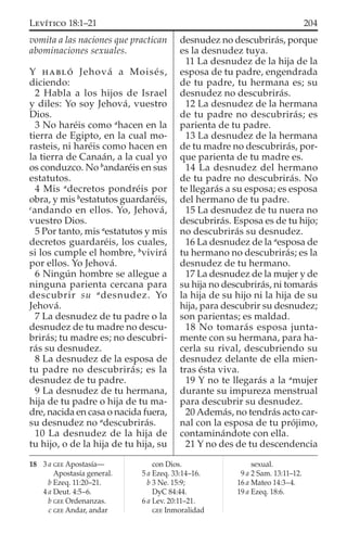 vomita a las naciones que practican
abominaciones sexuales.
Y HABLÓ Jehová a Moisés,
diciendo:
2 Habla a los hijos de Israel
y diles: Yo soy Jehová, vuestro
Dios.
3 No haréis como a
hacen en la
tierra de Egipto, en la cual mo-
rasteis, ni haréis como hacen en
la tierra de Canaán, a la cual yo
os conduzco. No b
andaréis en sus
estatutos.
4 Mis a
decretos pondréis por
obra, y mis b
estatutos guardaréis,
c
andando en ellos. Yo, Jehová,
vuestro Dios.
5 Por tanto, mis a
estatutos y mis
decretos guardaréis, los cuales,
si los cumple el hombre, b
vivirá
por ellos. Yo Jehová.
6 Ningún hombre se allegue a
ninguna parienta cercana para
descubrir su a
desnudez. Yo
Jehová.
7 La desnudez de tu padre o la
desnudez de tu madre no descu-
brirás; tu madre es; no descubri-
rás su desnudez.
8 La desnudez de la esposa de
tu padre no descubrirás; es la
desnudez de tu padre.
9 La desnudez de tu hermana,
hija de tu padre o hija de tu ma-
dre, nacida en casa o nacida fuera,
su desnudez no a
descubrirás.
10 La desnudez de la hija de
tu hijo, o de la hija de tu hija, su
desnudez no descubrirás, porque
es la desnudez tuya.
11 La desnudez de la hija de la
esposa de tu padre, engendrada
de tu padre, tu hermana es; su
desnudez no descubrirás.
12 La desnudez de la hermana
de tu padre no descubrirás; es
parienta de tu padre.
13 La desnudez de la hermana
de tu madre no descubrirás, por-
que parienta de tu madre es.
14 La desnudez del hermano
de tu padre no descubrirás. No
te llegarás a su esposa; es esposa
del hermano de tu padre.
15 La desnudez de tu nuera no
descubrirás. Esposa es de tu hijo;
no descubrirás su desnudez.
16 La desnudez de la a
esposa de
tu hermano no descubrirás; es la
desnudez de tu hermano.
17 La desnudez de la mujer y de
su hija no descubrirás, ni tomarás
la hija de su hijo ni la hija de su
hija, para descubrir su desnudez;
son parientas; es maldad.
18 No tomarás esposa junta-
mente con su hermana, para ha-
cerla su rival, descubriendo su
desnudez delante de ella mien-
tras ésta viva.
19 Y no te llegarás a la a
mujer
durante su impureza menstrual
para descubrir su desnudez.
20 Además, no tendrás acto car-
nal con la esposa de tu prójimo,
contaminándote con ella.
21 Y no des de tu descendencia
18 3 a GEE Apostasía—
Apostasía general.
b Ezeq. 11:20–21.
4 a Deut. 4:5–6.
b GEE Ordenanzas.
c GEE Andar, andar
con Dios.
5 a Ezeq. 33:14–16.
b 3 Ne. 15:9;
DyC 84:44.
6 a Lev. 20:11–21.
GEE Inmoralidad
sexual.
9 a 2 Sam. 13:11–12.
16 a Mateo 14:3–4.
19 a Ezeq. 18:6.
204LEVÍTICO 18:1–21
 