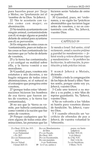 para hacerlos pasar por a
fuego
a Moloc; no b
profanarás así el
c
nombre de tu Dios. Yo Jehová.
22 a
No te acostarás con va-
rón como con mujer; es
abominación.
23 No tendrás ayuntamiento con
ningún animal, contaminándote
con él; ni mujer alguna se pondrá
delante de animal para ayuntarse
con él; es perversión.
24 En ninguna de estas cosas os
a
contaminaréis, pues en todas es-
tas cosas se han contaminado las
naciones que yo b
echo de delante
de vosotros,
25 y la tierra fue contaminada;
y yo castigué su maldad sobre
ella, y la tierra vomitó a sus
moradores.
26 a
Guardad, pues, vosotros mis
estatutos y mis decretos, y no
hagáis ninguna de todas estas
abominaciones, ni el natural ni
el extranjero que peregrina entre
vosotros,
27 (porque todas estas a
abomi-
naciones hicieron los hombres
de esa tierra que fueron an-
tes de vosotros, y la tierra fue
contaminada),
28 no sea que la a
tierra os vo-
mite, por haberla contaminado,
como vomitó a la nación que fue
antes de vosotros.
29 Porque cualquiera que hi-
ciere alguna de todas estas abo-
minaciones, las personas que las
hicieren serán a
taladas de entre
su pueblo.
30 Guardad, pues, mi a
orde-
nanza, y no sigáis las b
prácticas
abominables que tuvieron lugar
antes de vosotros, y no os con-
taminéis con ellas. Yo, Jehová,
vuestro Dios.
CAPÍTULO 19
Se manda a Israel: Sed santos, vivid
rectamente, amad a vuestro prójimo
y guardad los mandamientos — Je-
hová revela y reitera diversas leyes
y mandamientos — Se prohíben las
hechicerías, la adivinación, la pros-
titución y toda práctica inicua.
Y HABLÓ Jehová a Moisés,
diciendo:
2 Habla a toda la congregación
de los hijos de Israel y diles: a
San-
tos seréis, porque santo soy yo,
Jehová, vuestro Dios.
3 Cada uno temerá a su ma-
dre y a su padre, y mis a
días de
reposo guardaréis. Yo, b
Jehová,
vuestro Dios.
4 No os volveréis a los a
ídolos
ni haréis para vosotros dioses
de fundición. Yo, Jehová, vues-
tro Dios.
5 Y cuando ofrezcáis un a
sa-
criﬁcio de ofrendas de paz a
Jehová, de vuestra voluntad lo
b
ofreceréis.
21 a Deut. 12:31; Jer. 19:5.
GEE Idolatría.
b GEE Profanidad.
c Éx. 20:7.
22 a GEE Homosexuali-
dad.
24 a GEE Virtud.
b Josué 24:8–13.
26 a GEE Mandamientos
de Dios.
27 a GEE Pecado.
28 a Deut. 18:9.
29 a GEE Excomunión.
30 a HEB mandato.
b GEE Tradiciones.
19 2 a O sea, santos o
puros. GEE Santo
(adjetivo).
3 a DyC 59:9–10.
b GEE Jehová.
4 a 2 Ne. 9:37;
DyC 1:14–16.
5 a GEE Sacriﬁcios.
b Moro. 7:6–8.
205 LEVÍTICO 18:22–19:5
 