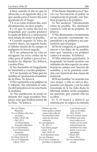 6 Será comido el día en que lo
ofrezcáis, o al siguiente día; y lo
que quede para el tercer día será
quemado en el fuego.
7 Y si se come al tercer día, será
abominación; no será acepto,
8 y el que lo coma llevará su
iniquidad, por cuanto profanó
lo santo de Jehová; y tal persona
será talada de entre su pueblo.
9 Cuando seguéis la mies de
vuestra tierra, no segarás hasta
el último rincón de tu campo ni
espigarás tu tierra segada.
10 Y no rebuscarás tu viña ni
recogerás las uvas caídas de tu
viña; para el a
pobre y para el ex-
tranjero las dejarás. Yo, Jehová,
vuestro Dios.
11 No a
hurtaréis, ni b
engañaréis
ni c
mentiréis a vuestro prójimo.
12 Y no a
juraréis en b
falso por mi
nombre ni c
profanarás el nombre
de tu Dios. Yo Jehová.
13 No a
oprimirás a tu prójimo ni
le robarás. No retendrás el sala-
rio del jornalero en tu casa hasta
la mañana.
14 a
No maldecirás al sordo ni
delante del ciego pondrás b
tro-
piezo, sino que tendrás temor de
tu Dios. c
Yo Jehová.
15 No harás a
injusticia en el b
jui-
cio; no c
favorecerás al pobre ni
complacerás al grande; con d
jus-
ticia juzgarás a tu prójimo.
16 No andarás a
chismeando
entre tu pueblo. No atentarás
contra la vida de tu prójimo. Yo
Jehová.
17 No aborrecerás a tu hermano
en tu corazón; ciertamente a
re-
prenderás a tu prójimo y no con-
sentirás que él peque.
18 No te vengarás, ni guardarás
rencor a los hijos de tu pueblo,
sino que a
amarás a tu prójimo
como a ti mismo. Yo Jehová.
19 Mis estatutos guardaréis. A
tu ganado a
no harás ayuntar con
animales de otra especie; no sem-
brarás tu campo con b
mezcla de
semillas, y no te pondrás vesti-
dos con c
mezcla de dos clases de
material.
20 Si un hombre a
se acuesta con
una mujer, y ella es sierva des-
posada con alguno, y no ha sido
rescatada ni le ha sido dada la
libertad, ambos serán azotados;
no morirán, por cuanto ella no
es libre.
21 Y él traerá a Jehová su
ofrenda por la culpa a la entrada
10 a GEE Pobres;
Bienestar.
11 a GEE Robar, robo, hur-
tar, hurto.
b DyC 136:25–26.
c DyC 42:11.
GEE Honestidad,
honradez; Mentiras.
12 a GEE Juramento.
b GEE Honestidad,
honradez.
c GEE Profanidad.
13 a Deut. 24:14–15.
14 a GEE Compasión.
b Rom. 14:13.
c Nótese que esta
frase aparece catorce
veces como sello de
Su autoridad sobre
cada uno de estos
estatutos.
15 a HEB injusticia.
Éx. 23:1–3.
b GEE Juicio, juzgar.
c Deut. 1:17;
DyC 38:25–27.
d GEE Rectitud, recto.
16 a GEE Chismes.
17 a Es decir, aunque re-
prendas a tu prójimo
y no toleres su pe-
cado, no lo odies.
DyC 121:43.
18 a GEE Caridad; Amor.
19 a Nótese que estas
leyes están en ar-
monía con las otras
admoniciones de
mantener las cosas
puras y en su uso
apropiado.
b Deut. 22:9.
c Deut. 22:11.
20 a GEE Inmoralidad
sexual.
206LEVÍTICO 19:6–21
 
