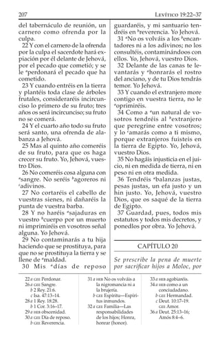 del tabernáculo de reunión, un
carnero como ofrenda por la
culpa.
22 Y con el carnero de la ofrenda
por la culpa el sacerdote hará ex-
piación por él delante de Jehová,
por el pecado que cometió; y se
le a
perdonará el pecado que ha
cometido.
23 Y cuando entréis en la tierra
y plantéis toda clase de árboles
frutales, consideraréis incircun-
ciso lo primero de su fruto; tres
años os será incircunciso; su fruto
no se comerá.
24 Y el cuarto año todo su fruto
será santo, una ofrenda de ala-
banza a Jehová.
25 Mas al quinto año comeréis
de su fruto, para que os haga
crecer su fruto. Yo, Jehová, vues-
tro Dios.
26 No comeréis cosa alguna con
a
sangre. No seréis b
agoreros ni
c
adivinos.
27 No cortaréis el cabello de
vuestras sienes, ni dañaréis la
punta de vuestra barba.
28 Y no haréis a
sajaduras en
vuestro b
cuerpo por un muerto
ni imprimiréis en vosotros señal
alguna. Yo Jehová.
29 No contaminarás a tu hija
haciendo que se prostituya, para
que no se prostituya la tierra y se
llene de a
maldad.
30 Mis a
días de reposo
guardaréis, y mi santuario ten-
dréis en b
reverencia. Yo Jehová.
31 a
No os volváis a los b
encan-
tadores ni a los adivinos; no los
consultéis, contaminándoos con
ellos. Yo, Jehová, vuestro Dios.
32 Delante de las canas te le-
vantarás y a
honrarás el rostro
del anciano, y de tu Dios tendrás
temor. Yo Jehová.
33 Y cuando el extranjero more
contigo en vuestra tierra, no le
a
oprimiréis.
34 Como a a
un natural de vo-
sotros tendréis al b
extranjero
que peregrine entre vosotros;
y lo c
amarás como a ti mismo,
porque extranjeros fuisteis en
la tierra de Egipto. Yo, Jehová,
vuestro Dios.
35 No hagáis injusticia en el jui-
cio, ni en medida de tierra, ni en
peso ni en otra medida.
36 Tendréis a
balanzas justas,
pesas justas, un efa justo y un
hin justo. Yo, Jehová, vuestro
Dios, que os saqué de la tierra
de Egipto.
37 Guardad, pues, todos mis
estatutos y todos mis decretos, y
ponedlos por obra. Yo Jehová.
CAPÍTULO 20
Se prescribe la pena de muerte
por sacriﬁcar hijos a Moloc, por
22 a GEE Perdonar.
26 a GEE Sangre.
b 2 Rey. 21:6.
c Isa. 47:13–14.
28 a 1 Rey. 18:28.
b 1 Cor. 3:16–17.
29 a HEB obscenidad.
30 a GEE Día de reposo.
b GEE Reverencia.
31 a HEB No os volváis a
la nigromancia ni a
la brujería.
b GEE Espíritu—Espíri-
tus inmundos.
32 a GEE Familia—Las
responsabilidades
de los hijos; Honra,
honrar (honor).
33 a HEB agobiaréis.
34 a HEB como a un
conciudadano.
b GEE Hermandad.
c Deut. 10:17–19.
GEE Amor.
36 a Deut. 25:13–16;
Amós 8:4–6.
207 LEVÍTICO 19:22–37
 