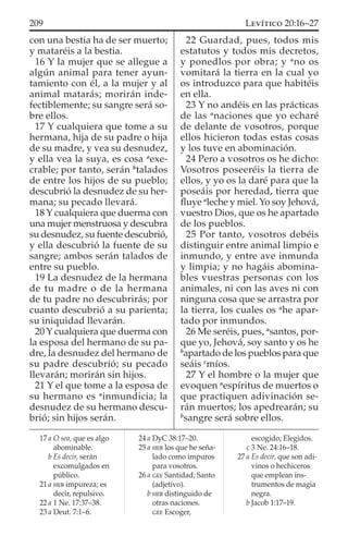 con una bestia ha de ser muerto;
y mataréis a la bestia.
16 Y la mujer que se allegue a
algún animal para tener ayun-
tamiento con él, a la mujer y al
animal matarás; morirán inde-
fectiblemente; su sangre será so-
bre ellos.
17 Y cualquiera que tome a su
hermana, hija de su padre o hija
de su madre, y vea su desnudez,
y ella vea la suya, es cosa a
exe-
crable; por tanto, serán b
talados
de entre los hijos de su pueblo;
descubrió la desnudez de su her-
mana; su pecado llevará.
18 Y cualquiera que duerma con
una mujer menstruosa y descubra
su desnudez, su fuente descubrió,
y ella descubrió la fuente de su
sangre; ambos serán talados de
entre su pueblo.
19 La desnudez de la hermana
de tu madre o de la hermana
de tu padre no descubrirás; por
cuanto descubrió a su parienta;
su iniquidad llevarán.
20 Y cualquiera que duerma con
la esposa del hermano de su pa-
dre, la desnudez del hermano de
su padre descubrió; su pecado
llevarán; morirán sin hijos.
21 Y el que tome a la esposa de
su hermano es a
inmundicia; la
desnudez de su hermano descu-
brió; sin hijos serán.
22 Guardad, pues, todos mis
estatutos y todos mis decretos,
y ponedlos por obra; y a
no os
vomitará la tierra en la cual yo
os introduzco para que habitéis
en ella.
23 Y no andéis en las prácticas
de las a
naciones que yo echaré
de delante de vosotros, porque
ellos hicieron todas estas cosas
y los tuve en abominación.
24 Pero a vosotros os he dicho:
Vosotros poseeréis la tierra de
ellos, y yo os la daré para que la
poseáis por heredad, tierra que
ﬂuye a
leche y miel. Yo soy Jehová,
vuestro Dios, que os he apartado
de los pueblos.
25 Por tanto, vosotros debéis
distinguir entre animal limpio e
inmundo, y entre ave inmunda
y limpia; y no hagáis abomina-
bles vuestras personas con los
animales, ni con las aves ni con
ninguna cosa que se arrastra por
la tierra, los cuales os a
he apar-
tado por inmundos.
26 Me seréis, pues, a
santos, por-
que yo, Jehová, soy santo y os he
b
apartado de los pueblos para que
seáis c
míos.
27 Y el hombre o la mujer que
evoquen a
espíritus de muertos o
que practiquen adivinación se-
rán muertos; los apedrearán; su
b
sangre será sobre ellos.
17 a O sea, que es algo
abominable.
b Es decir, serán
excomulgados en
público.
21 a HEB impureza; es
decir, repulsivo.
22 a 1 Ne. 17:37–38.
23 a Deut. 7:1–6.
24 a DyC 38:17–20.
25 a HEB los que he seña-
lado como impuros
para vosotros.
26 a GEE Santidad; Santo
(adjetivo).
b HEB distinguido de
otras naciones.
GEE Escoger,
escogido; Elegidos.
c 3 Ne. 24:16–18.
27 a Es decir, que son adi-
vinos o hechiceros
que emplean ins-
trumentos de magia
negra.
b Jacob 1:17–19.
209 LEVÍTICO 20:16–27
 