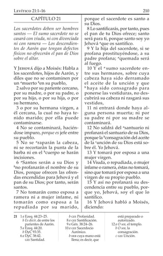 CAPÍTULO 21
Los sacerdotes deben ser hombres
santos — El sumo sacerdote no se
casará con viuda, ni con divorciada
ni con ramera — Los descendien-
tes de Aarón que tengan defectos
físicos no ofrecerán el pan de Dios
sobre el altar.
Y JEHOVÁ dijo a Moisés: Habla a
los sacerdotes, hijos de Aarón, y
diles que no se contaminen por
un a
muerto b
en su pueblo,
2 salvo por su pariente cercano,
por su madre, o por su padre, o
por su hijo, o por su hija, o por
su hermano,
3 o por su hermana virgen, a
él cercana, la cual no haya te-
nido marido; por ella puede
contaminarse.
4 No se contaminará, hacién-
dose impuro, porque es jefe entre
su pueblo.
5 No se a
raparán la cabeza,
ni se recortarán la punta de la
barba ni en el b
cuerpo se harán
incisiones.
6 a
Santos serán a su Dios y
b
no profanarán el nombre de su
Dios, porque ofrecen las ofren-
das encendidas para Jehová y el
pan de su Dios; por tanto, serán
santos.
7 No tomarán como esposa a
ramera ni a mujer infame, ni
tomarán como esposa a la
repudiada por su marido,
porque el sacerdote es santo a
su Dios.
8 Lo santiﬁcarás, por tanto, pues
el pan de tu Dios ofrece; santo
será para ti, porque santo soy yo
Jehová a
que os santiﬁco.
9 Y la hija del sacerdote, si se
profana prostituyéndose, a su
padre profana; a
quemada será
al fuego.
10 Y el a
sumo sacerdote en-
tre sus hermanos, sobre cuya
cabeza haya sido derramado
el aceite de la unción y que
b
haya sido consagrado para
ponerse las vestiduras, no des-
cubrirá su cabeza ni rasgará sus
vestidos,
11 ni entrará donde haya al-
guna persona muerta; ni por
su padre ni por su madre se
contaminará.
12 No saldrá del a
santuario ni
profanará el santuario de su Dios,
porque la b
consagración del aceite
de la c
unción de su Dios está so-
bre él. Yo Jehová.
13 Y tomará por esposa a una
mujer virgen.
14 Viuda, o repudiada, o mujer
infame o ramera, éstas no tomará,
sino que tomará por esposa a una
virgen de su propio pueblo.
15 Y así no profanará su des-
cendencia entre su pueblo, por-
que yo, Jehová, soy el que lo
santiﬁco.
16 Y Jehová habló a Moisés,
diciendo:
21 1 a Ezeq. 44:23–25.
b Es decir, de entre los
parientes de Aarón.
5 a Ezeq. 44:20.
b DyC 93:35.
6 a DyC 38:42.
GEE Santidad.
b GEE Profanidad.
8 a GEE Santiﬁcación.
9 a Gén. 38:24–26.
10 a GEE Sacerdocio
Aarónico.
b HEB cuya mano está
llena; es decir, que
está preparado o
autorizado.
12 a O sea, el templo.
b O sea, la
consagración.
c GEE Unción.
210LEVÍTICO 21:1–16
 
