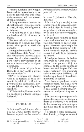 17 Habla a Aarón y dile: Ningún
hombre de tu descendencia en to-
das sus generaciones que tenga
defecto se acercará para ofrecer
el pan de su Dios.
18 Porque ningún hombre en
el cual haya defecto se acercará:
ni ciego, ni cojo, ni desﬁgurado,
ni deforme,
19 ni hombre en el cual haya
quebradura de pie ni rotura de
mano,
20 ni jorobado, ni enano, ni que
tenga nube en el ojo, ni que tenga
sarna, ni erupción ni testículo
dañado;
21 ningún hombre de la descen-
dencia del sacerdote Aarón en el
cual haya defecto se acercará para
ofrecer las ofrendas encendidas
para Jehová. Hay defecto en él;
no se acercará a ofrecer el pan
de su Dios.
22 Podrá comer del pan de su
Dios, de lo muy santo y de las
cosas santiﬁcadas.
23 Pero no entrará más allá del
a
velo ni se acercará al altar, por
cuanto hay defecto en él; así no
profanará mis santuarios, por-
que yo, Jehová, soy el que los
santiﬁco.
24 Y Moisés habló esto a Aarón
y a sus hijos y a todos los hijos
de Israel.
CAPÍTULO 22
Se indica quiénes de los sacerdotes
y de sus familias pueden comer de
las cosas sagradas — Los animales
para el sacriﬁcio deben ser perfectos
y sin defecto.
Y HABLÓ Jehová a Moisés,
diciendo:
2 Di a Aarón y a sus hijos que
se abstengan de las cosas sagra-
das de los hijos de Israel, y que
no profanen mi santo nombre
en lo que ellos me a
consagran.
Yo Jehová.
3 Diles: Todo hombre de toda
vuestra descendencia en vues-
tras generaciones que se acer-
que a las cosas sagradas que los
hijos de Israel consagran a Je-
hová, a
teniendo impureza sobre
sí, será b
excluido de mi presencia.
Yo Jehová.
4 Cualquier hombre de la des-
cendencia de Aarón que sea a
le-
proso o que padezca ﬂujo no
comerá de las cosas sagradas
hasta que esté limpio. Y el que
toque cualquier cosa inmunda
contaminada por cadáver, o el
hombre que haya tenido derra-
mamiento de semen,
5 o el hombre que haya tocado
cualquier reptil, por el cual haya
quedado impuro, u hombre por
el cual venga a ser impuro, con-
forme a cualquier impureza
suya,
6 la persona que toque cual-
quiera de estas cosas será impura
hasta el atardecer, y no comerá
de las cosas sagradas excepto
que haya lavado su cuerpo con
agua.
7 Y cuando el sol se ponga, que-
dará limpio, y después comerá
23 a GEE Velo.
22 2 a HEB lo que santiﬁcan
para mí.
Deut. 15:19, 21.
3 a Morm. 9:28–29.
b GEE Muerte
espiritual.
4 a GEE Lepra.
211 LEVÍTICO 21:17–22:7
 