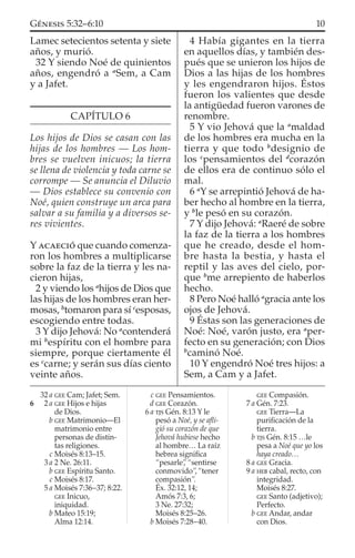 Lamec setecientos setenta y siete
años, y murió.
32 Y siendo Noé de quinientos
años, engendró a a
Sem, a Cam
y a Jafet.
CAPÍTULO 6
Los hijos de Dios se casan con las
hijas de los hombres — Los hom-
bres se vuelven inicuos; la tierra
se llena de violencia y toda carne se
corrompe — Se anuncia el Diluvio
— Dios establece su convenio con
Noé, quien construye un arca para
salvar a su familia y a diversos se-
res vivientes.
Y ACAECIÓ que cuando comenza-
ron los hombres a multiplicarse
sobre la faz de la tierra y les na-
cieron hijas,
2 y viendo los a
hijos de Dios que
las hijas de los hombres eran her-
mosas, b
tomaron para sí c
esposas,
escogiendo entre todas.
3 Y dijo Jehová: No a
contenderá
mi b
espíritu con el hombre para
siempre, porque ciertamente él
es c
carne; y serán sus días ciento
veinte años.
4 Había gigantes en la tierra
en aquellos días, y también des-
pués que se unieron los hijos de
Dios a las hijas de los hombres
y les engendraron hijos. Éstos
fueron los valientes que desde
la antigüedad fueron varones de
renombre.
5 Y vio Jehová que la a
maldad
de los hombres era mucha en la
tierra y que todo b
designio de
los c
pensamientos del d
corazón
de ellos era de continuo sólo el
mal.
6 a
Y se arrepintió Jehová de ha-
ber hecho al hombre en la tierra,
y b
le pesó en su corazón.
7 Y dijo Jehová: a
Raeré de sobre
la faz de la tierra a los hombres
que he creado, desde el hom-
bre hasta la bestia, y hasta el
reptil y las aves del cielo, por-
que b
me arrepiento de haberlos
hecho.
8 Pero Noé halló a
gracia ante los
ojos de Jehová.
9 Éstas son las generaciones de
Noé: Noé, varón justo, era a
per-
fecto en su generación; con Dios
b
caminó Noé.
10 Y engendró Noé tres hijos: a
Sem, a Cam y a Jafet.
32 a GEE Cam; Jafet; Sem.
6 2 a GEE Hijos e hijas
de Dios.
b GEE Matrimonio—El
matrimonio entre
personas de distin-
tas religiones.
c Moisés 8:13–15.
3 a 2 Ne. 26:11.
b GEE Espíritu Santo.
c Moisés 8:17.
5 a Moisés 7:36–37; 8:22.
GEE Inicuo,
iniquidad.
b Mateo 15:19;
Alma 12:14.
c GEE Pensamientos.
d GEE Corazón.
6 a TJS Gén. 8:13 Y le
pesó a Noé, y se aﬂi-
gió su corazón de que
Jehová hubiese hecho
al hombre… La raíz
hebrea signiﬁca
“pesarle”, “sentirse
conmovido”,“tener
compasión”.
Éx. 32:12, 14;
Amós 7:3, 6;
3 Ne. 27:32;
Moisés 8:25–26.
b Moisés 7:28–40.
GEE Compasión.
7 a Gén. 7:23.
GEE Tierra—La
puriﬁcación de la
tierra.
b TJS Gén. 8:15 …le
pesa a Noé que yo los
haya creado…
8 a GEE Gracia.
9 a HEB cabal, recto, con
integridad.
Moisés 8:27.
GEE Santo (adjetivo);
Perfecto.
b GEE Andar, andar
con Dios.
10GÉNESIS 5:32–6:10
 