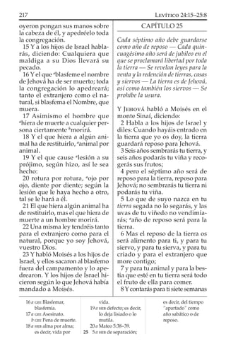 oyeron pongan sus manos sobre
la cabeza de él, y apedréelo toda
la congregación.
15 Y a los hijos de Israel habla-
rás, diciendo: Cualquiera que
maldiga a su Dios llevará su
pecado.
16 Y el que a
blasfeme el nombre
de Jehová ha de ser muerto; toda
la congregación lo apedreará;
tanto el extranjero como el na-
tural, si blasfema el Nombre, que
muera.
17 Asimismo el hombre que
a
hiera de muerte a cualquier per-
sona ciertamente b
morirá.
18 Y el que hiera a algún ani-
mal ha de restituirlo, a
animal por
animal.
19 Y el que cause a
lesión a su
prójimo, según hizo, así le sea
hecho:
20 rotura por rotura, a
ojo por
ojo, diente por diente; según la
lesión que le haya hecho a otro,
tal se le hará a él.
21 El que hiera algún animal ha
de restituirlo, mas el que hiera de
muerte a un hombre morirá.
22 Una misma ley tendréis tanto
para el extranjero como para el
natural, porque yo soy Jehová,
vuestro Dios.
23 Y habló Moisés a los hijos de
Israel, y ellos sacaron al blasfemo
fuera del campamento y lo ape-
drearon. Y los hijos de Israel hi-
cieron según lo que Jehová había
mandado a Moisés.
CAPÍTULO 25
Cada séptimo año debe guardarse
como año de reposo — Cada quin-
cuagésimo año será de jubileo en el
que se proclamará libertad por toda
la tierra — Se revelan leyes para la
venta y la redención de tierras, casas
y siervos — La tierra es de Jehová,
así como también los siervos — Se
prohíbe la usura.
Y JEHOVÁ habló a Moisés en el
monte Sinaí, diciendo:
2 Habla a los hijos de Israel y
diles: Cuando hayáis entrado en
la tierra que yo os doy, la tierra
guardará reposo para Jehová.
3 Seis años sembrarás tu tierra, y
seis años podarás tu viña y reco-
gerás sus frutos;
4 pero el séptimo año será de
reposo para la tierra, reposo para
Jehová; no sembrarás tu tierra ni
podarás tu viña.
5 Lo que de suyo nazca en tu
tierra segada no lo segarás, y las
uvas de tu viñedo no vendimia-
rás; a
año de reposo será para la
tierra.
6 Mas el reposo de la tierra os
será alimento para ti, y para tu
siervo, y para tu sierva, y para tu
criado y para el extranjero que
more contigo;
7 y para tu animal y para la bes-
tia que esté en tu tierra será todo
el fruto de ella para comer.
8Ycontarás para ti siete semanas
16 a GEE Blasfemar,
blasfemia.
17 a GEE Asesinato.
b GEE Pena de muerte.
18 a HEB alma por alma;
es decir, vida por
vida.
19 a HEB defecto; es decir,
lo deja lisiado o lo
mutila.
20 a Mateo 5:38–39.
25 5 a HEB de separación;
es decir, del tiempo
“apartado” como
año sabático o de
reposo.
217 LEVÍTICO 24:15–25:8
 
