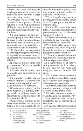 de años, siete veces siete años, de
modo que los días de las siete se-
manas de años vendrán a serte
cuarenta y nueve años.
9 Entonces a
harás tocar fuer-
temente la trompeta en el mes
séptimo a los diez días del mes;
el día de la expiación haréis re-
sonar la trompeta por toda vues-
tra tierra.
10 Y santiﬁcaréis el año cin-
cuenta y pregonaréis libertad en
la tierra a todos sus moradores;
ese año os será de jubileo, y vol-
verá cada uno a su posesión, y
cada cual volverá a su a
familia.
11 El año de los cincuenta años
os será de jubileo; no sembraréis,
ni segaréis lo que nazca de suyo
en la tierra, a
ni vendimiaréis sus
viñedos,
12 porque es jubileo; santo será
para vosotros. Del producto de la
tierra comeréis.
13 En este año de jubileo vol-
verá cada uno de vosotros a su
posesión.
14 Y cuando vendáis algo a
vuestro prójimo o compréis de
mano de vuestro prójimo, no a
en-
gañe ninguno a su hermano.
15 Conforme al número de los
años después del jubileo, com-
prarás de tu prójimo; conforme
al número de los años de cosecha
te la venderá él a ti.
16 Conforme al número de los
años aumentarás el precio, y con-
forme a la disminución de los
años disminuirás el precio, por-
que según el número de las co-
sechas te la venderá él.
17 Y no a
engañe ninguno a su
prójimo, sino que tendrás temor
de tu Dios, porque yo soy Jehová,
vuestro Dios.
18 a
Cumplid, pues, mis esta-
tutos, y guardad mis decretos y
ponedlos por obra, y habitaréis
seguros en la tierra.
19 Y la tierra dará su fruto, y co-
meréis hasta que os saciéis y habi-
taréis en ella con seguridad.
20 Y si decís: ¿Qué comeremos
el séptimo año, puesto que no
hemos de sembrar ni hemos de
recoger nuestras cosechas?
21 Entonces yo os enviaré mi
a
bendición el sexto año, y produ-
cirá fruto para tres años.
22 Y sembraréis en el octavo
año, y comeréis del fruto añejo;
hasta el año noveno, hasta que
venga su fruto, comeréis del
añejo.
23 Y la tierra no se venderá a
perpetuidad, porque la tierra mía
es, y vosotros sois peregrinos y
extranjeros para conmigo.
24 Por tanto, en toda la tierra de
vuestra posesión, otorgaréis el
derecho de redimir la tierra.
25 Si tu hermano se empobrece
y vende algo de su posesión, ven-
drá su a
pariente más cercano y
rescatará lo que su hermano haya
vendido.
26 Y cuando el hombre no tenga
9 a HEB harás sonar el
cuerno del carnero.
10 a GEE Familia.
11 a HEB (el tiempo)
de su separación
o consagración;
la cosecha de las
viñas que broten
espontáneamente.
14 a Es decir, no oprima,
no agobie.
GEE Amor.
17 a Es decir, no oprima,
no agobie.
GEE Amor.
18 a GEE Obediencia,
obediente, obedecer.
21 a GEE Bendecido,
bendecir, bendición.
25 a Rut 4:4.
218LEVÍTICO 25:9–26
 