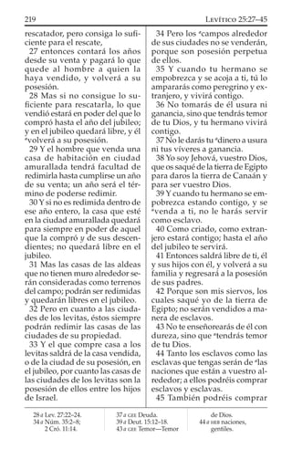 rescatador, pero consiga lo suﬁ-
ciente para el rescate,
27 entonces contará los años
desde su venta y pagará lo que
quede al hombre a quien la
haya vendido, y volverá a su
posesión.
28 Mas si no consigue lo su-
ﬁciente para rescatarla, lo que
vendió estará en poder del que lo
compró hasta el año del jubileo;
y en el jubileo quedará libre, y él
a
volverá a su posesión.
29 Y el hombre que venda una
casa de habitación en ciudad
amurallada tendrá facultad de
redimirla hasta cumplirse un año
de su venta; un año será el tér-
mino de poderse redimir.
30 Y si no es redimida dentro de
ese año entero, la casa que esté
en la ciudad amurallada quedará
para siempre en poder de aquel
que la compró y de sus descen-
dientes; no quedará libre en el
jubileo.
31 Mas las casas de las aldeas
que no tienen muro alrededor se-
rán consideradas como terrenos
del campo; podrán ser redimidas
y quedarán libres en el jubileo.
32 Pero en cuanto a las ciuda-
des de los levitas, éstos siempre
podrán redimir las casas de las
ciudades de su propiedad.
33 Y el que compre casa a los
levitas saldrá de la casa vendida,
o de la ciudad de su posesión, en
el jubileo, por cuanto las casas de
las ciudades de los levitas son la
posesión de ellos entre los hijos
de Israel.
34 Pero los a
campos alrededor
de sus ciudades no se venderán,
porque son posesión perpetua
de ellos.
35 Y cuando tu hermano se
empobrezca y se acoja a ti, tú lo
ampararás como peregrino y ex-
tranjero, y vivirá contigo.
36 No tomarás de él usura ni
ganancia, sino que tendrás temor
de tu Dios, y tu hermano vivirá
contigo.
37 No le darás tu a
dinero a usura
ni tus víveres a ganancia.
38 Yo soy Jehová, vuestro Dios,
que os saqué de la tierra de Egipto
para daros la tierra de Canaán y
para ser vuestro Dios.
39 Y cuando tu hermano se em-
pobrezca estando contigo, y se
a
venda a ti, no le harás servir
como esclavo.
40 Como criado, como extran-
jero estará contigo; hasta el año
del jubileo te servirá.
41 Entonces saldrá libre de ti, él
y sus hijos con él, y volverá a su
familia y regresará a la posesión
de sus padres.
42 Porque son mis siervos, los
cuales saqué yo de la tierra de
Egipto; no serán vendidos a ma-
nera de esclavos.
43 No te enseñorearás de él con
dureza, sino que a
tendrás temor
de tu Dios.
44 Tanto los esclavos como las
esclavas que tengas serán de a
las
naciones que están a vuestro al-
rededor; a ellos podréis comprar
esclavos y esclavas.
45 También podréis comprar
28 a Lev. 27:22–24.
34 a Núm. 35:2–8;
2 Cró. 11:14.
37 a GEE Deuda.
39 a Deut. 15:12–18.
43 a GEE Temor—Temor
de Dios.
44 a HEB naciones,
gentiles.
219 LEVÍTICO 25:27–45
 