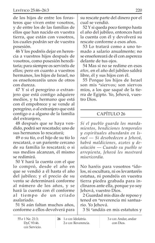 de los hijos de entre los foras-
teros que viven entre vosotros,
y de entre los de las familias de
ellos que han nacido en vuestra
tierra, que están con vosotros,
los cuales podrán ser de vuestra
posesión.
46 Y los podréis dejar en heren-
cia a vuestros hijos después de
vosotros, como posesión heredi-
taria; para siempre os serviréis de
ellos; pero en cuanto a vuestros
hermanos, los hijos de Israel, no
os enseñorearéis unos de otros
con dureza.
47 Y si el peregrino o extran-
jero que está contigo adquiere
medios, y tu hermano que está
con él empobrece y se vende al
peregrino, o al extranjero que está
contigo o a alguno de la familia
del extranjero,
48 después que se haya ven-
dido, podrá ser rescatado; uno de
sus hermanos lo rescatará;
49 o su tío, o el hijo de su tío lo
rescatará, o un pariente cercano
de su familia lo rescatará; o si
sus medios alcanzan, él mismo
se redimirá.
50 Y hará la cuenta con el que
lo compró, desde el año en
que se vendió a él hasta el año
del jubileo; y el precio de su
venta se determinará conforme
al número de los años, y se
hará la cuenta con él conforme
al tiempo de un criado
asalariado.
51 Si aún faltan muchos años,
conforme a ellos devolverá para
su rescate parte del dinero por el
cual se vendió.
52 Y si queda poco tiempo hasta
el año del jubileo, entonces hará
la cuenta con él y devolverá su
rescate conforme a esos años.
53 Lo tratará como a uno to-
mado a salario anualmente; no
se enseñoreará de él con aspereza
delante de tus ojos.
54 Mas si no se redime en esos
años, en el año del jubileo saldrá
libre, él y sus hijos con él.
55 Porque los hijos de Israel
son mis a
siervos; son siervos
míos, a los que saqué de la tie-
rra de Egipto. Yo, Jehová, vues-
tro Dios.
CAPÍTULO 26
Si el pueblo guarda los manda-
mientos, bendiciones temporales
y espirituales abundarán en Is-
rael — Si desobedecen a Jehová,
habrá maldiciones, azotes y de-
solación — Cuando su pueblo se
arrepienta, Jehová les mostrará
misericordia.
NO haréis para vosotros a
ído-
los, ni escultura, ni os levantaréis
estatua, ni pondréis en vuestra
tierra piedra grabada para in-
clinaros ante ella, porque yo soy
Jehová, vuestro Dios.
2 Guardad mis días de reposo y
tened en a
reverencia mi santua-
rio. Yo Jehová.
3 Si a
andáis en mis estatutos y
55 a 1 Ne. 21:3;
DyC 93:46.
GEE Servicio.
26 1 a GEE Idolatría.
2 a GEE Reverencia.
3 a GEE Andar, andar
con Dios.
220LEVÍTICO 25:46–26:3
 