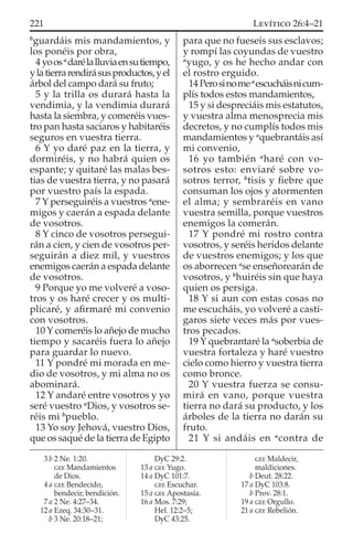 b
guardáis mis mandamientos, y
los ponéis por obra,
4 yoosa
darélalluviaensutiempo,
ylatierrarendirásusproductos,yel
árbol del campo dará su fruto;
5 y la trilla os durará hasta la
vendimia, y la vendimia durará
hasta la siembra, y comeréis vues-
tro pan hasta saciaros y habitaréis
seguros en vuestra tierra.
6 Y yo daré paz en la tierra, y
dormiréis, y no habrá quien os
espante; y quitaré las malas bes-
tias de vuestra tierra, y no pasará
por vuestro país la espada.
7 Y perseguiréis a vuestros a
ene-
migos y caerán a espada delante
de vosotros.
8 Y cinco de vosotros persegui-
rán a cien, y cien de vosotros per-
seguirán a diez mil, y vuestros
enemigos caerán a espada delante
de vosotros.
9 Porque yo me volveré a voso-
tros y os haré crecer y os multi-
plicaré, y aﬁrmaré mi convenio
con vosotros.
10 Y comeréis lo añejo de mucho
tiempo y sacaréis fuera lo añejo
para guardar lo nuevo.
11 Y pondré mi morada en me-
dio de vosotros, y mi alma no os
abominará.
12 Y andaré entre vosotros y yo
seré vuestro a
Dios, y vosotros se-
réis mi b
pueblo.
13 Yo soy Jehová, vuestro Dios,
que os saqué de la tierra de Egipto
para que no fueseis sus esclavos;
y rompí las coyundas de vuestro
a
yugo, y os he hecho andar con
el rostro erguido.
14Perosinomea
escucháisnicum-
plís todos estos mandamientos,
15 y si despreciáis mis estatutos,
y vuestra alma menosprecia mis
decretos, y no cumplís todos mis
mandamientos y a
quebrantáis así
mi convenio,
16 yo también a
haré con vo-
sotros esto: enviaré sobre vo-
sotros terror, b
tisis y ﬁebre que
consuman los ojos y atormenten
el alma; y sembraréis en vano
vuestra semilla, porque vuestros
enemigos la comerán.
17 Y pondré mi rostro contra
vosotros, y seréis heridos delante
de vuestros enemigos; y los que
os aborrecen a
se enseñorearán de
vosotros, y b
huiréis sin que haya
quien os persiga.
18 Y si aun con estas cosas no
me escucháis, yo volveré a casti-
garos siete veces más por vues-
tros pecados.
19 Y quebrantaré la a
soberbia de
vuestra fortaleza y haré vuestro
cielo como hierro y vuestra tierra
como bronce.
20 Y vuestra fuerza se consu-
mirá en vano, porque vuestra
tierra no dará su producto, y los
árboles de la tierra no darán su
fruto.
21 Y si andáis en a
contra de
3 b 2 Ne. 1:20.
GEE Mandamientos
de Dios.
4 a GEE Bendecido,
bendecir, bendición.
7 a 2 Ne. 4:27–34.
12 a Ezeq. 34:30–31.
b 3 Ne. 20:18–21;
DyC 29:2.
13 a GEE Yugo.
14 a DyC 101:7.
GEE Escuchar.
15 a GEE Apostasía.
16 a Mos. 7:29;
Hel. 12:2–5;
DyC 43:25.
GEE Maldecir,
maldiciones.
b Deut. 28:22.
17 a DyC 103:8.
b Prov. 28:1.
19 a GEE Orgullo.
21 a GEE Rebelión.
221 LEVÍTICO 26:4–21
 