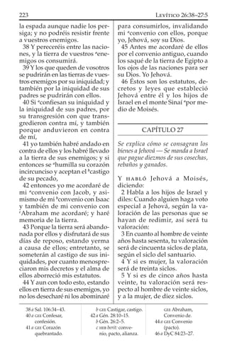 la espada aunque nadie los per-
siga; y no podréis resistir frente
a vuestros enemigos.
38 Y pereceréis entre las nacio-
nes, y la tierra de vuestros a
ene-
migos os consumirá.
39 Y los que queden de vosotros
se pudrirán en las tierras de vues-
tros enemigos por su iniquidad; y
también por la iniquidad de sus
padres se pudrirán con ellos.
40 Si a
conﬁesan su iniquidad y
la iniquidad de sus padres, por
su transgresión con que trans-
gredieron contra mí, y también
porque anduvieron en contra
de mí,
41 yo también habré andado en
contra de ellos y los habré llevado
a la tierra de sus enemigos; y si
entonces se a
humilla su corazón
incircunciso y aceptan el b
castigo
de su pecado,
42 entonces yo me acordaré de
mi a
convenio con Jacob, y asi-
mismo de mi b
convenio con Isaac
y también de mi convenio con
c
Abraham me acordaré; y haré
memoria de la tierra.
43 Porque la tierra será abando-
nada por ellos y disfrutará de sus
días de reposo, estando yerma
a causa de ellos; entretanto, se
someterán al castigo de sus ini-
quidades, por cuanto menospre-
ciaron mis decretos y el alma de
ellos aborreció mis estatutos.
44 Y aun con todo esto, estando
ellos en tierra de sus enemigos, yo
no los desecharé ni los abominaré
para consumirlos, invalidando
mi a
convenio con ellos, porque
yo, Jehová, soy su Dios.
45 Antes me acordaré de ellos
por el convenio antiguo, cuando
los saqué de la tierra de Egipto a
los ojos de las naciones para ser
su Dios. Yo Jehová.
46 Éstos son los estatutos, de-
cretos y leyes que estableció
Jehová entre él y los hijos de
Israel en el monte Sinaí a
por me-
dio de Moisés.
CAPÍTULO 27
Se explica cómo se consagran los
bienes a Jehová — Se manda a Israel
que pague diezmos de sus cosechas,
rebaños y ganados.
Y HABLÓ Jehová a Moisés,
diciendo:
2 Habla a los hijos de Israel y
diles: Cuando alguien haga voto
especial a Jehová, según la va-
loración de las personas que se
hayan de redimir, así será tu
valoración:
3 En cuanto al hombre de veinte
años hasta sesenta, tu valoración
será de cincuenta siclos de plata,
según el siclo del santuario.
4 Y si es mujer, la valoración
será de treinta siclos.
5 Y si es de cinco años hasta
veinte, tu valoración será res-
pecto al hombre de veinte siclos,
y a la mujer, de diez siclos.
38 a Sal. 106:34–43.
40 a GEE Confesar,
confesión.
41 a GEE Corazón
quebrantado.
b GEE Castigar, castigo.
42 a Gén. 28:10–15.
b Gén. 26:2–5.
c HEB berit: conve-
nio, pacto, alianza.
GEE Abraham,
Convenio de.
44 a GEE Convenio
(pacto).
46 a DyC 84:23–27.
223 LEVÍTICO 26:38–27:5
 