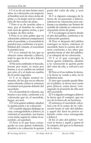 6 Y si es de un mes hasta cinco
años, tu valoración con respecto
al hombre será de cinco siclos de
plata, y a la mujer será tu valora-
ción de tres siclos de plata.
7 Pero si es de sesenta años o
más, por el hombre tu valora-
ción será de quince siclos, y por
la mujer, de diez siclos.
8 Pero si es más pobre que tu
valoración, entonces comparecerá
ante el sacerdote, y el sacerdote le
pondrá tasa; conforme a la posi-
bilidad del votante, el sacerdote
le pondrá tasa.
9 Y si es animal de los que se
ofrecen como ofrenda a Jehová,
todo lo que de él se dé a Jehová
será santo.
10 No será cambiado ni trocado,
bueno por malo, ni malo por
bueno; y si se cambia un animal
por otro, él y el dado en cambio
de él serán sagrados.
11 Y si es algún animal in-
mundo, de los que no se ofrecen
como ofrenda a Jehová, entonces
el animal será puesto delante del
sacerdote,
12 y el sacerdote lo valorará, sea
bueno o sea malo, conforme a la
valoración que tú, el sacerdote,
hagas, así será.
13 Y si lo quiere redimir, añadirá
la quinta parte a tu valuación.
14 Y cuando alguien dedique su
casa, consagrándola a Jehová, la
valorará el sacerdote, sea buena
o sea mala; según la valore el sa-
cerdote, así quedará.
15 Pero si el que haya consa-
grado su casa quiere redimirla,
añadirá a tu valuación la quinta
parte del valor de ella, y será
suya.
16 Y si alguien consagra de la
tierra de su posesión a Jehová,
entonces tu valoración será con-
forme a su siembra; un a
homer de
semilla de cebada se valorará en
cincuenta siclos de plata.
17 Y si consagra su tierra desde
el año del jubileo, conforme a tu
valoración quedará.
18 Pero si después del jubileo
consagra su tierra, entonces el
sacerdote hará la cuenta del di-
nero conforme a los años que
queden hasta el año del jubileo,
y se rebajará de tu valoración.
19 Y si el que consagró la
tierra quiere redimirla, añadirá
a tu valoración la quinta parte
del valor de ella, y volverá a ser
suya.
20 Pero si él no redime la tierra,
y la tierra se vende a otro, no la
redimirá más;
21 sino que cuando quede libre
en el jubileo, la tierra será santa
para Jehová, como tierra a
con-
sagrada; la posesión de ella será
del sacerdote.
22Ysi alguien consagra a Jehová
la tierra que él compró, que no
era de la tierra de su herencia,
23 entonces el sacerdote calcu-
lará con él la suma de tu valo-
ración hasta el año del jubileo,
y aquel día dará tu precio se-
ñalado como cosa consagrada
a Jehová.
24 En el año del jubileo a
vol-
verá la tierra a aquél a quien él
la compró, del que es la herencia
de la tierra.
27 16 a Ezeq. 45:10–11. 21 a Núm. 18:11–14. 24 a Lev. 25:28.
224LEVÍTICO 27:6–24
 