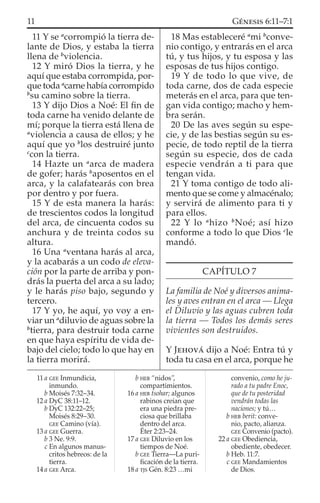 11 Y se a
corrompió la tierra de-
lante de Dios, y estaba la tierra
llena de b
violencia.
12 Y miró Dios la tierra, y he
aquí que estaba corrompida, por-
que toda a
carne había corrompido
b
su camino sobre la tierra.
13 Y dijo Dios a Noé: El ﬁn de
toda carne ha venido delante de
mí; porque la tierra está llena de
a
violencia a causa de ellos; y he
aquí que yo b
los destruiré junto
c
con la tierra.
14 Hazte un a
arca de madera
de gofer; harás b
aposentos en el
arca, y la calafatearás con brea
por dentro y por fuera.
15 Y de esta manera la harás:
de trescientos codos la longitud
del arca, de cincuenta codos su
anchura y de treinta codos su
altura.
16 Una a
ventana harás al arca,
y la acabarás a un codo de eleva-
ción por la parte de arriba y pon-
drás la puerta del arca a su lado;
y le harás piso bajo, segundo y
tercero.
17 Y yo, he aquí, yo voy a en-
viar un a
diluvio de aguas sobre la
b
tierra, para destruir toda carne
en que haya espíritu de vida de-
bajo del cielo; todo lo que hay en
la tierra morirá.
18 Mas estableceré a
mi b
conve-
nio contigo, y entrarás en el arca
tú, y tus hijos, y tu esposa y las
esposas de tus hijos contigo.
19 Y de todo lo que vive, de
toda carne, dos de cada especie
meterás en el arca, para que ten-
gan vida contigo; macho y hem-
bra serán.
20 De las aves según su espe-
cie, y de las bestias según su es-
pecie, de todo reptil de la tierra
según su especie, dos de cada
especie vendrán a ti para que
tengan vida.
21 Y toma contigo de todo ali-
mento que se come y almacénalo;
y servirá de alimento para ti y
para ellos.
22 Y lo a
hizo b
Noé; así hizo
conforme a todo lo que Dios c
le
mandó.
CAPÍTULO 7
La familia de Noé y diversos anima-
les y aves entran en el arca — Llega
el Diluvio y las aguas cubren toda
la tierra — Todos los demás seres
vivientes son destruidos.
Y JEHOVÁ dijo a Noé: Entra tú y
toda tu casa en el arca, porque he
11 a GEE Inmundicia,
inmundo.
b Moisés 7:32–34.
12 a DyC 38:11–12.
b DyC 132:22–25;
Moisés 8:29–30.
GEE Camino (vía).
13 a GEE Guerra.
b 3 Ne. 9:9.
c En algunos manus-
critos hebreos: de la
tierra.
14 a GEE Arca.
b HEB “nidos”,
compartimientos.
16 a HEB tsohar; algunos
rabinos creían que
era una piedra pre-
ciosa que brillaba
dentro del arca.
Éter 2:23–24.
17 a GEE Diluvio en los
tiempos de Noé.
b GEE Tierra—La puri-
ﬁcación de la tierra.
18 a TJS Gén. 8:23 …mi
convenio, como he ju-
rado a tu padre Enoc,
que de tu posteridad
vendrán todas las
naciones; y tú…
b HEB berit: conve-
nio, pacto, alianza.
GEE Convenio (pacto).
22 a GEE Obediencia,
obediente, obedecer.
b Heb. 11:7.
c GEE Mandamientos
de Dios.
11 GÉNESIS 6:11–7:1
 