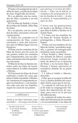 27 Junto a él acamparán los de la
tribu de Aser; y el jefe de los hijos
de Aser, Pagiel hijo de Ocrán,
28 y su ejército, con los conta-
dos de ellos, cuarenta y un mil
quinientos.
29 Y la tribu de Neftalí; y el jefe
de los hijos de Neftalí, Ahira hijo
de Enán,
30 y su ejército, con los conta-
dos de ellos, cincuenta y tres mil
cuatrocientos.
31 Todos los contados en el
campamento de Dan, ciento
cincuenta y siete mil seiscien-
tos; irán en último lugar, tras sus
banderas.
32 Éstos son los contados de los
hijos de Israel, por las casas de
sus padres; todos los contados
por campamentos, por sus ejér-
citos, seiscientos tres mil quinien-
tos cincuenta.
33 Mas los levitas no fueron con-
tados entre los hijos de Israel,
como Jehová lo había mandado
a Moisés.
34 E hicieron los hijos de Israel
conforme a todas las cosas que
Jehová había mandado a Moisés;
así a
asentaron el campamento se-
gún sus banderas, y así marcha-
ron cada uno por sus familias,
según las casas de sus padres.
CAPÍTULO 3
Aarón y sus hijos ministran como
sacerdotes — Se escoge a los levitas
para efectuar el servicio del taber-
náculo — Ellos son de Jehová, en
reemplazo del primogénito de to-
das las familias de Israel — Se dan
el número, la responsabilidad y el
oﬁcio de ellos.
Y ÉSTAS son las generaciones
de Aarón y de Moisés, el día en
que Jehová habló a Moisés en el
monte Sinaí.
2 Y éstos son los nombres de
los hijos de a
Aarón: Nadab, el
primogénito, y Abiú, Eleazar e
Itamar.
3 Éstos son los nombres de los
hijos de Aarón, a
sacerdotes ungi-
dos, a quienes él consagró para
ministrar como sacerdotes.
4 Pero Nadab y Abiú a
murie-
ron delante de Jehová cuando
ofrecieron fuego extraño de-
lante de Jehová en el desierto
de Sinaí; y no tuvieron hijos. Y
Eleazar e Itamar ejercieron el
sacerdocio delante de su padre
Aarón.
5 Y Jehová habló a Moisés,
diciendo:
6 Haz que se acerque la tribu de
a
Leví y ponlos delante del sacer-
dote Aarón, para que le sirvan;
7 y estarán al a
servicio de él y
al de toda la congregación b
de-
lante del tabernáculo de reu-
nión, para servir en el servicio
del tabernáculo;
8 y cuidarán de todos los uten-
silios del tabernáculo de reunión
y lo encomendado a los hijos de
34 a DyC 61:24–25, 29.
3 2 a GEE Aarón, hermano
de Moisés.
3 a GEE Sacerdocio
Aarónico.
4 a Lev. 10:1–2.
6 a Deut. 10:8–9.
7 a Es decir, para desem-
peñar sus encargos
u obligaciones.
b HEB os sentaréis
a la puerta del
tabernáculo.
230NÚMEROS 2:27–3:8
 
