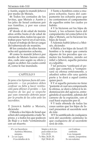y Aarón, según lo mandó Jehová
por medio de Moisés.
46 Todos los contados de los
levitas, que Moisés y Aarón y
los jefes de Israel contaron por
sus familias, y por sus casas
paternas,
47 desde el de edad de treinta
años arriba hasta el de edad de
cincuenta años, todos los que en-
traban para a
servir en el servicio,
y hacer el trabajo de llevar cargas
del tabernáculo de reunión;
48 los contados de ellos fueron
ocho mil quinientos ochenta,
49 como lo mandó Jehová por
medio de Moisés fueron conta-
dos, cada uno según su oﬁcio y
según su deber; los cuales contó
él, como le fue mandado.
CAPÍTULO 5
Se pone a los leprosos fuera del cam-
pamento — Los pecadores deben
confesar su falta y hacer restitu-
ción para obtener el perdón — Las
mujeres de las que se sospeche
que sean inmorales deberán pasar
por la prueba de los celos ante los
sacerdotes.
Y JEHOVÁ habló a Moisés,
diciendo:
2 Manda a los hijos de Israel que
echen del campamento a todo a
le-
proso, y a todos los que padecen
de ﬂujo y a todo b
contaminado
con un muerto.
3 Tanto a hombres como a mu-
jeres echaréis; fuera del cam-
pamento los echaréis para que
no contaminen el campamento
de aquellos entre los cuales yo
habito.
4 Y lo hicieron así los hijos de
Israel, y los echaron fuera del
campamento; tal como Jehová le
dijo a Moisés, así lo hicieron los
hijos de Israel.
5 Además habló Jehová a Moi-
sés, diciendo:
6 Habla a los hijos de Israel: El
hombre o la mujer que cometa
alguno de los pecados que co-
meten los hombres, siendo así
inﬁel a Jehová, aquella persona
es culpable;
7 tal persona a
confesará el pe-
cado que cometió, y b
compen-
sará su ofensa enteramente, y
añadirá sobre ello una quinta
parte y lo dará a aquel contra
quien pecó.
8 Y si aquella persona no tiene
a
pariente al cual sea compensada
la ofensa, se dará a Jehová la in-
demnización del agravio, entre-
gándola al sacerdote, además del
carnero de la expiación, con el
cual hará expiación por él.
9 Y toda ofrenda de todas las
cosas santas que los hijos de Is-
rael presenten al sacerdote será
de éste.
10 Y lo santiﬁcado de cualquiera
será del sacerdote; asimismo lo
que cualquiera dé al sacerdote
será de éste.
47 a GEE Sacerdocio
Aarónico; Ministrar,
ministro.
5 2 a GEE Lepra.
b Los detalles de lo
limpio y de lo im-
puro están en Lev.
13:1–15:33.
7 a Mos. 26:29, 35;
DyC 58:42–43.
GEE Confesar,
confesión.
b GEE Arrepenti-
miento, arrepentirse.
8 a HEB redentor.
236NÚMEROS 4:46–5:10
 