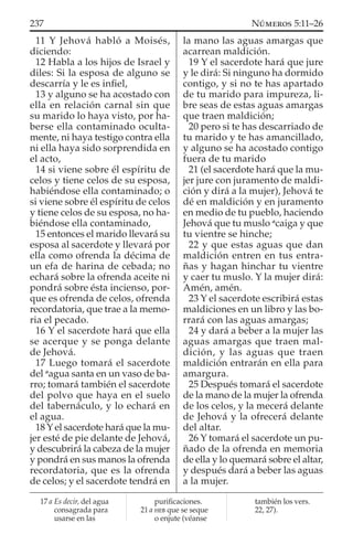11 Y Jehová habló a Moisés,
diciendo:
12 Habla a los hijos de Israel y
diles: Si la esposa de alguno se
descarría y le es inﬁel,
13 y alguno se ha acostado con
ella en relación carnal sin que
su marido lo haya visto, por ha-
berse ella contaminado oculta-
mente, ni haya testigo contra ella
ni ella haya sido sorprendida en
el acto,
14 si viene sobre él espíritu de
celos y tiene celos de su esposa,
habiéndose ella contaminado; o
si viene sobre él espíritu de celos
y tiene celos de su esposa, no ha-
biéndose ella contaminado,
15 entonces el marido llevará su
esposa al sacerdote y llevará por
ella como ofrenda la décima de
un efa de harina de cebada; no
echará sobre la ofrenda aceite ni
pondrá sobre ésta incienso, por-
que es ofrenda de celos, ofrenda
recordatoria, que trae a la memo-
ria el pecado.
16 Y el sacerdote hará que ella
se acerque y se ponga delante
de Jehová.
17 Luego tomará el sacerdote
del a
agua santa en un vaso de ba-
rro; tomará también el sacerdote
del polvo que haya en el suelo
del tabernáculo, y lo echará en
el agua.
18 Y el sacerdote hará que la mu-
jer esté de pie delante de Jehová,
y descubrirá la cabeza de la mujer
y pondrá en sus manos la ofrenda
recordatoria, que es la ofrenda
de celos; y el sacerdote tendrá en
la mano las aguas amargas que
acarrean maldición.
19 Y el sacerdote hará que jure
y le dirá: Si ninguno ha dormido
contigo, y si no te has apartado
de tu marido para impureza, li-
bre seas de estas aguas amargas
que traen maldición;
20 pero si te has descarriado de
tu marido y te has amancillado,
y alguno se ha acostado contigo
fuera de tu marido
21 (el sacerdote hará que la mu-
jer jure con juramento de maldi-
ción y dirá a la mujer), Jehová te
dé en maldición y en juramento
en medio de tu pueblo, haciendo
Jehová que tu muslo a
caiga y que
tu vientre se hinche;
22 y que estas aguas que dan
maldición entren en tus entra-
ñas y hagan hinchar tu vientre
y caer tu muslo. Y la mujer dirá:
Amén, amén.
23 Y el sacerdote escribirá estas
maldiciones en un libro y las bo-
rrará con las aguas amargas;
24 y dará a beber a la mujer las
aguas amargas que traen mal-
dición, y las aguas que traen
maldición entrarán en ella para
amargura.
25 Después tomará el sacerdote
de la mano de la mujer la ofrenda
de los celos, y la mecerá delante
de Jehová y la ofrecerá delante
del altar.
26 Y tomará el sacerdote un pu-
ñado de la ofrenda en memoria
de ella y lo quemará sobre el altar,
y después dará a beber las aguas
a la mujer.
17 a Es decir, del agua
consagrada para
usarse en las
puriﬁcaciones.
21 a HEB que se seque
o enjute (véanse
también los vers.
22, 27).
237 NÚMEROS 5:11–26
 