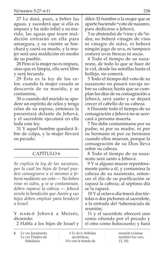 27 Le dará, pues, a beber las
aguas, y sucederá que si ella es
impura y ha sido inﬁel a su ma-
rido, las aguas que traen mal-
dición entrarán en ella para
amargura, y su vientre se hin-
chará y caerá su muslo, y la mu-
jer será una maldición en medio
de su pueblo.
28 Pero si la mujer no es impura,
sino que es limpia, ella será libre
y será fecunda.
29 Ésta es la ley de los ce-
los: cuando la mujer casada se
descarríe de su marido, y se
contamine,
30 o cuando del marido se apo-
dere un espíritu de celos y tenga
celos de su esposa, entonces la
presentará delante de Jehová,
y el sacerdote ejecutará en ella
toda esta ley.
31 Y aquel hombre quedará li-
bre de culpa, y la mujer llevará
su pecado.
CAPÍTULO 6
Se explica la ley de los nazareos,
por la cual los hijos de Israel pue-
den consagrarse a sí mismos a Je-
hová mediante un voto — No beben
vino ni sidra, y si se contaminan,
deben raparse la cabeza — Jehová
revela la bendición que Aarón y sus
hijos deben emplear para bendecir
a Israel.
Y HABLÓ Jehová a Moisés,
diciendo:
2 Habla a los hijos de Israel y
diles: El hombre o la mujer que se
aparte haciendo a
voto de nazareo,
para dedicarse a Jehová,
3 se abstendrá de a
vino y de b
si-
dra; no beberá vinagre de vino
ni vinagre de sidra, ni beberá
ningún jugo de uva, ni tampoco
comerá uvas frescas ni secas.
4 Todo el tiempo de su naza-
reato, de todo lo que se hace de
la vid, desde las semillas hasta el
hollejo, no comerá.
5 Todo el tiempo del voto de su
nazareato no pasará navaja so-
bre su cabeza; hasta que se cum-
plan los días de su consagración a
Jehová, será santo y se dejará
crecer el cabello de su cabeza.
6 Durante todo el tiempo de su
consagración a Jehová no se acer-
cará a persona muerta.
7 No debe contaminarse por su
padre, ni por su madre, ni por
su hermano ni por su hermana
cuando ellos mueran, porque la
consagración de su Dios lleva
sobre su cabeza.
8 Todo el tiempo de su naza-
reato será santo a Jehová.
9 Y si alguno muere repentina-
mente junto a él, y contamina la
cabeza de su nazareato, enton-
ces el día de su puriﬁcación se
rapará la cabeza; al séptimo día
se la rapará.
10 Y al octavo día traerá dos tór-
tolas o dos pichones al sacerdote,
a la entrada del a
tabernáculo de
reunión;
11 y el sacerdote ofrecerá uno
como ofrenda por el pecado y
el otro como holocausto; y hará
6 2 a GEE Juramento.
3 a GEE Palabra de
Sabiduría.
b Es decir, bebidas
alcohólicas.
10 a HEB la tienda de
reunión (véanse
también los vers.
13, 18).
238NÚMEROS 5:27–6:11
 