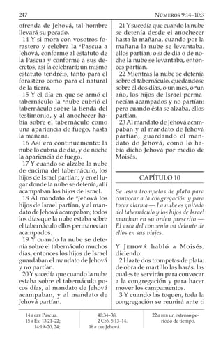 ofrenda de Jehová, tal hombre
llevará su pecado.
14 Y si mora con vosotros fo-
rastero y celebra la a
Pascua a
Jehová, conforme al estatuto de
la Pascua y conforme a sus de-
cretos, así la celebrará; un mismo
estatuto tendréis, tanto para el
forastero como para el natural
de la tierra.
15 Y el día en que se armó el
tabernáculo la a
nube cubrió el
tabernáculo sobre la tienda del
testimonio, y al anochecer ha-
bía sobre el tabernáculo como
una apariencia de fuego, hasta
la mañana.
16 Así era continuamente: la
nube lo cubría de día, y de noche
la apariencia de fuego.
17 Y cuando se alzaba la nube
de encima del tabernáculo, los
hijos de Israel partían; y en el lu-
gar donde la nube se detenía, allí
acampaban los hijos de Israel.
18 Al mandato de a
Jehová los
hijos de Israel partían, y al man-
dato de Jehová acampaban; todos
los días que la nube estaba sobre
el tabernáculo ellos permanecían
acampados.
19 Y cuando la nube se dete-
nía sobre el tabernáculo muchos
días, entonces los hijos de Israel
guardaban el mandato de Jehová
y no partían.
20 Y sucedía que cuando la nube
estaba sobre el tabernáculo po-
cos días, al mandato de Jehová
acampaban, y al mandato de
Jehová partían.
21 Y sucedía que cuando la nube
se detenía desde el anochecer
hasta la mañana, cuando por la
mañana la nube se levantaba,
ellos partían; o si de día o de no-
che la nube se levantaba, enton-
ces partían.
22 Mientras la nube se detenía
sobre el tabernáculo, quedándose
sobre él dos días, o un mes, o a
un
año, los hijos de Israel perma-
necían acampados y no partían;
pero cuando ésta se alzaba, ellos
partían.
23 Al mandato de Jehová acam-
paban y al mandato de Jehová
partían, guardando el man-
dato de Jehová, como lo ha-
bía dicho Jehová por medio de
Moisés.
CAPÍTULO 10
Se usan trompetas de plata para
convocar a la congregación y para
tocar alarma — La nube es quitada
del tabernáculo y los hijos de Israel
marchan en su orden prescrito —
El arca del convenio va delante de
ellos en sus viajes.
Y JEHOVÁ habló a Moisés,
diciendo:
2 Hazte dos trompetas de plata;
de obra de martillo las harás, las
cuales te servirán para convocar
a la congregación y para hacer
mover los campamentos.
3 Y cuando las toquen, toda la
congregación se reunirá ante ti
14 a GEE Pascua.
15 a Éx. 13:21–22;
14:19–20, 24;
40:34–38;
2 Cró. 5:13–14.
18 a GEE Jehová.
22 a HEB un extenso pe-
ríodo de tiempo.
247 NÚMEROS 9:14–10:3
 