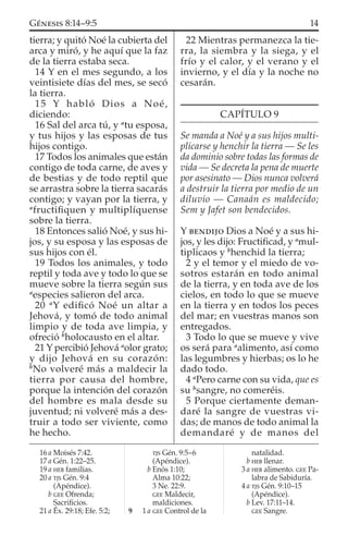 tierra; y quitó Noé la cubierta del
arca y miró, y he aquí que la faz
de la tierra estaba seca.
14 Y en el mes segundo, a los
veintisiete días del mes, se secó
la tierra.
15 Y habló Dios a Noé,
diciendo:
16 Sal del arca tú, y a
tu esposa,
y tus hijos y las esposas de tus
hijos contigo.
17 Todos los animales que están
contigo de toda carne, de aves y
de bestias y de todo reptil que
se arrastra sobre la tierra sacarás
contigo; y vayan por la tierra, y
a
fructiﬁquen y multiplíquense
sobre la tierra.
18 Entonces salió Noé, y sus hi-
jos, y su esposa y las esposas de
sus hijos con él.
19 Todos los animales, y todo
reptil y toda ave y todo lo que se
mueve sobre la tierra según sus
a
especies salieron del arca.
20 a
Y ediﬁcó Noé un altar a
Jehová, y tomó de todo animal
limpio y de toda ave limpia, y
ofreció b
holocausto en el altar.
21 Y percibió Jehová a
olor grato;
y dijo Jehová en su corazón:
b
No volveré más a maldecir la
tierra por causa del hombre,
porque la intención del corazón
del hombre es mala desde su
juventud; ni volveré más a des-
truir a todo ser viviente, como
he hecho.
22 Mientras permanezca la tie-
rra, la siembra y la siega, y el
frío y el calor, y el verano y el
invierno, y el día y la noche no
cesarán.
CAPÍTULO 9
Se manda a Noé y a sus hijos multi-
plicarse y henchir la tierra — Se les
da dominio sobre todas las formas de
vida — Se decreta la pena de muerte
por asesinato — Dios nunca volverá
a destruir la tierra por medio de un
diluvio — Canaán es maldecido;
Sem y Jafet son bendecidos.
Y BENDIJO Dios a Noé y a sus hi-
jos, y les dijo: Fructiﬁcad, y a
mul-
tiplicaos y b
henchid la tierra;
2 y el temor y el miedo de vo-
sotros estarán en todo animal
de la tierra, y en toda ave de los
cielos, en todo lo que se mueve
en la tierra y en todos los peces
del mar; en vuestras manos son
entregados.
3 Todo lo que se mueve y vive
os será para a
alimento, así como
las legumbres y hierbas; os lo he
dado todo.
4 a
Pero carne con su vida, que es
su b
sangre, no comeréis.
5 Porque ciertamente deman-
daré la sangre de vuestras vi-
das; de manos de todo animal la
demandaré y de manos del
16 a Moisés 7:42.
17 a Gén. 1:22–25.
19 a HEB familias.
20 a TJS Gén. 9:4
(Apéndice).
b GEE Ofrenda;
Sacriﬁcios.
21 a Éx. 29:18; Efe. 5:2;
TJS Gén. 9:5–6
(Apéndice).
b Enós 1:10;
Alma 10:22;
3 Ne. 22:9.
GEE Maldecir,
maldiciones.
9 1 a GEE Control de la
natalidad.
b HEB llenar.
3 a HEB alimento. GEE Pa-
labra de Sabiduría.
4 a TJS Gén. 9:10–15
(Apéndice).
b Lev. 17:11–14.
GEE Sangre.
14GÉNESIS 8:14–9:5
 