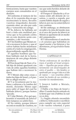 fornicaciones, hasta que vuestros
cuerpos sean consumidos en el
desierto.
34 Conforme al número de los
días, de los cuarenta días en que
reconocisteis la tierra, llevaréis
vuestras iniquidades durante
cuarenta años, un año por cada
día; y a
conoceréis mi castigo.
35 Yo, Jehová, he hablado; así
haré a toda esta multitud per-
versa que se ha juntado contra
mí; en este desierto serán con-
sumidos, y ahí a
morirán.
36 Y los hombres que Moisés en-
vió a reconocer la tierra, y que al
volver habían hecho murmurar
contra él a toda la congregación,
desacreditando aquella tierra,
37 aquellos hombres que ha-
bían hablado mal de la tierra,
murieron de una plaga delante
de Jehová.
38 Pero Josué hijo de Nun y Ca-
leb hijo de Jefone quedaron con
vida de entre aquellos hombres
que habían ido a reconocer la
tierra.
39 Y Moisés dijo estas cosas a
todos los hijos de Israel, y el pue-
blo se aﬂigió mucho.
40 Y se levantaron por la ma-
ñana y subieron a la cumbre del
monte, diciendo: Henos aquí
para subir al lugar del cual ha
hablado Jehová, porque hemos
a
pecado.
41 Y dijo Moisés: ¿Por qué que-
brantáis el mandato de Jehová?
Esto tampoco os saldrá bien.
42 No subáis, porque Jehová
no está en medio de vosotros, no
sea que seáis heridos delante de
vuestros enemigos.
43 Porque el a
amalecita y el ca-
naneo están allí delante de vo-
sotros, y caeréis a espada, por
cuanto habéis dejado de seguir a
Jehová; por eso no estará Jehová
con vosotros.
44 Sin embargo, se obstinaron
en subir a la cima del monte; mas
ni el arca del pacto de Jehová ni
Moisés se apartaron de en medio
del campamento.
45 Y descendieron el amalecita
y el cananeo que habitaban en
aquel monte y los hirieron y los
derrotaron, persiguiéndolos hasta
Horma.
CAPÍTULO 15
Varias ordenanzas de sacriﬁcio
traen el perdón al Israel arrepen-
tido — Aquellos que pecan volun-
tariamente son desarraigados de
entre el pueblo — Un hombre es
apedreado por recoger leña en el día
de reposo — Los israelitas deben
mirar los bordes de sus vestidos y
recordar los mandamientos.
Y JEHOVÁ habló a Moisés,
diciendo:
2 Habla a los hijos de Israel y
diles: Cuando hayáis entrado en
la tierra que vais a habitar, la cual
yo os doy,
3 y hagáis ofrenda encendida
a Jehová, holocausto o sacriﬁcio
para cumplir un voto especial
o de vuestra voluntad, o para
34 a HEB sentirán mi
desagrado.
35 a Deut. 2:14–15.
40 a Deut. 1:41.
GEE Rebelión.
43 a GEE Amalecitas.
257 NÚMEROS 14:34–15:3
 