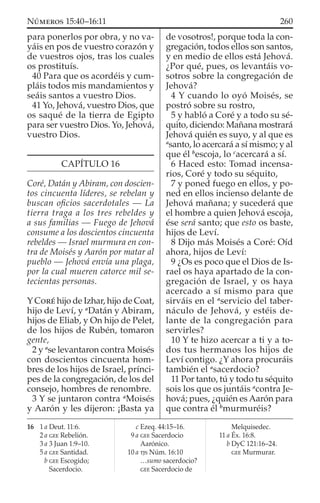 para ponerlos por obra, y no va-
yáis en pos de vuestro corazón y
de vuestros ojos, tras los cuales
os prostituís.
40 Para que os acordéis y cum-
pláis todos mis mandamientos y
seáis santos a vuestro Dios.
41 Yo, Jehová, vuestro Dios, que
os saqué de la tierra de Egipto
para ser vuestro Dios. Yo, Jehová,
vuestro Dios.
CAPÍTULO 16
Coré, Datán y Abiram, con doscien-
tos cincuenta líderes, se rebelan y
buscan oﬁcios sacerdotales — La
tierra traga a los tres rebeldes y
a sus familias — Fuego de Jehová
consume a los doscientos cincuenta
rebeldes — Israel murmura en con-
tra de Moisés y Aarón por matar al
pueblo — Jehová envía una plaga,
por la cual mueren catorce mil se-
tecientas personas.
Y CORÉ hijo de Izhar, hijo de Coat,
hijo de Leví, y a
Datán y Abiram,
hijos de Eliab, y On hijo de Pelet,
de los hijos de Rubén, tomaron
gente,
2 y a
se levantaron contra Moisés
con doscientos cincuenta hom-
bres de los hijos de Israel, prínci-
pes de la congregación, de los del
consejo, hombres de renombre.
3 Y se juntaron contra a
Moisés
y Aarón y les dijeron: ¡Basta ya
de vosotros!, porque toda la con-
gregación, todos ellos son santos,
y en medio de ellos está Jehová.
¿Por qué, pues, os levantáis vo-
sotros sobre la congregación de
Jehová?
4 Y cuando lo oyó Moisés, se
postró sobre su rostro,
5 y habló a Coré y a todo su sé-
quito, diciendo: Mañana mostrará
Jehová quién es suyo, y al que es
a
santo, lo acercará a sí mismo; y al
que él b
escoja, lo c
acercará a sí.
6 Haced esto: Tomad incensa-
rios, Coré y todo su séquito,
7 y poned fuego en ellos, y po-
ned en ellos incienso delante de
Jehová mañana; y sucederá que
el hombre a quien Jehová escoja,
ése será santo; que esto os baste,
hijos de Leví.
8 Dijo más Moisés a Coré: Oíd
ahora, hijos de Leví:
9 ¿Os es poco que el Dios de Is-
rael os haya apartado de la con-
gregación de Israel, y os haya
acercado a sí mismo para que
sirváis en el a
servicio del taber-
náculo de Jehová, y estéis de-
lante de la congregación para
servirles?
10 Y te hizo acercar a ti y a to-
dos tus hermanos los hijos de
Leví contigo. ¿Y ahora procuráis
también el a
sacerdocio?
11 Por tanto, tú y todo tu séquito
sois los que os juntáis a
contra Je-
hová; pues, ¿quién es Aarón para
que contra él b
murmuréis?
16 1 a Deut. 11:6.
2 a GEE Rebelión.
3 a 3 Juan 1:9–10.
5 a GEE Santidad.
b GEE Escogido;
Sacerdocio.
c Ezeq. 44:15–16.
9 a GEE Sacerdocio
Aarónico.
10 a TJS Núm. 16:10
…sumo sacerdocio?
GEE Sacerdocio de
Melquisedec.
11 a Éx. 16:8.
b DyC 121:16–24.
GEE Murmurar.
260NÚMEROS 15:40–16:11
 