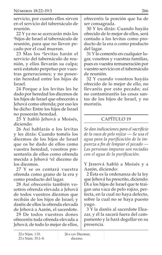 servicio, por cuanto ellos sirven
en el servicio del tabernáculo de
reunión.
22 Y ya no se acercarán más los
a
hijos de Israel al tabernáculo de
reunión, para que no lleven pe-
cado por el cual mueran.
23 Mas los a
levitas harán el
servicio del tabernáculo de reu-
nión, y ellos llevarán su culpa;
será estatuto perpetuo por vues-
tras generaciones; y no posee-
rán heredad entre los hijos de
Israel.
24 Porque a los levitas les he
dado por heredad los diezmos de
los hijos de Israel que ofrecerán a
Jehová como ofrenda; por eso les
he dicho: Entre los hijos de Israel
no poseerán heredad.
25 Y habló Jehová a Moisés,
diciendo:
26 Así hablarás a los levitas
y les dirás: Cuando toméis los
diezmos de los hijos de Israel
que os he dado de ellos como
vuestra heredad, vosotros pre-
sentaréis de ellos como ofrenda
mecida a Jehová a
el diezmo de
los diezmos.
27 Y se os contará vuestra
ofrenda como grano de la era y
como producto del lagar.
28 Así ofreceréis también vo-
sotros ofrenda elevada a Jehová
de todos vuestros diezmos que
recibáis de los hijos de Israel; y
daréis de ellos la ofrenda elevada
de Jehová a Aarón, el sacerdote.
29 De todos vuestros dones
ofreceréis toda ofrenda elevada a
Jehová; de todo lo mejor de ellos,
ofreceréis la porción que ha de
ser consagrada.
30 Y les dirás: Cuando hayáis
ofrecido de lo mejor de ellos, será
contado a los levitas como pro-
ducto de la era o como producto
del lagar.
31 Y lo comeréis en cualquier lu-
gar, vosotros y vuestras familias,
pues es vuestra remuneración por
vuestro servicio en el tabernáculo
de reunión.
32 Y cuando vosotros hayáis
ofrecido de lo mejor de ello, no
llevaréis por esto pecado; así
no contaminaréis las cosas san-
tas de los hijos de Israel, y no
moriréis.
CAPÍTULO 19
Se dan indicaciones para el sacriﬁcio
de la vaca de pelo rojizo — Se usa el
agua para la puriﬁcación de la im-
pureza a ﬁn de limpiar el pecado —
Las personas impuras son rociadas
con el agua de la puriﬁcación.
Y JEHOVÁ habló a Moisés y a
Aarón, diciendo:
2 Ésta es la ordenanza de la ley
que Jehová ha prescrito, diciendo:
Di a los hijos de Israel que te trai-
gan una vaca de pelo rojizo, per-
fecta, en la cual no haya defecto,
sobre la cual no se haya puesto
yugo.
3 Y la daréis al sacerdote Elea-
zar, y él la sacará fuera del cam-
pamento y la hará degollar en su
presencia.
22 a Núm. 1:51.
23 a Núm. 35:1–8.
26 a GEE Diezmar,
diezmo.
266NÚMEROS 18:22–19:3
 