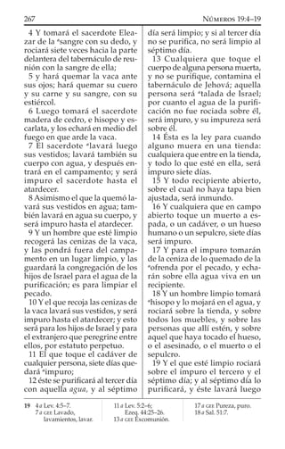 4 Y tomará el sacerdote Elea-
zar de la a
sangre con su dedo, y
rociará siete veces hacia la parte
delantera del tabernáculo de reu-
nión con la sangre de ella;
5 y hará quemar la vaca ante
sus ojos; hará quemar su cuero
y su carne y su sangre, con su
estiércol.
6 Luego tomará el sacerdote
madera de cedro, e hisopo y es-
carlata, y los echará en medio del
fuego en que arde la vaca.
7 El sacerdote a
lavará luego
sus vestidos; lavará también su
cuerpo con agua, y después en-
trará en el campamento; y será
impuro el sacerdote hasta el
atardecer.
8 Asimismo el que la quemó la-
vará sus vestidos en agua; tam-
bién lavará en agua su cuerpo, y
será impuro hasta el atardecer.
9 Y un hombre que esté limpio
recogerá las cenizas de la vaca,
y las pondrá fuera del campa-
mento en un lugar limpio, y las
guardará la congregación de los
hijos de Israel para el agua de la
puriﬁcación; es para limpiar el
pecado.
10 Y el que recoja las cenizas de
la vaca lavará sus vestidos, y será
impuro hasta el atardecer; y esto
será para los hijos de Israel y para
el extranjero que peregrine entre
ellos, por estatuto perpetuo.
11 El que toque el cadáver de
cualquier persona, siete días que-
dará a
impuro;
12 éste se puriﬁcará al tercer día
con aquella agua, y al séptimo
día será limpio; y si al tercer día
no se puriﬁca, no será limpio al
séptimo día.
13 Cualquiera que toque el
cuerpo de alguna persona muerta,
y no se puriﬁque, contamina el
tabernáculo de Jehová; aquella
persona será a
talada de Israel;
por cuanto el agua de la puriﬁ-
cación no fue rociada sobre él,
será impuro, y su impureza será
sobre él.
14 Ésta es la ley para cuando
alguno muera en una tienda:
cualquiera que entre en la tienda,
y todo lo que esté en ella, será
impuro siete días.
15 Y todo recipiente abierto,
sobre el cual no haya tapa bien
ajustada, será inmundo.
16 Y cualquiera que en campo
abierto toque un muerto a es-
pada, o un cadáver, o un hueso
humano o un sepulcro, siete días
será impuro.
17 Y para el impuro tomarán
de la ceniza de lo quemado de la
a
ofrenda por el pecado, y echa-
rán sobre ella agua viva en un
recipiente.
18 Y un hombre limpio tomará
a
hisopo y lo mojará en el agua, y
rociará sobre la tienda, y sobre
todos los muebles, y sobre las
personas que allí estén, y sobre
aquel que haya tocado el hueso,
o el asesinado, o el muerto o el
sepulcro.
19 Y el que esté limpio rociará
sobre el impuro el tercero y el
séptimo día; y al séptimo día lo
puriﬁcará, y éste lavará luego
19 4 a Lev. 4:5–7.
7 a GEE Lavado,
lavamientos, lavar.
11 a Lev. 5:2–6;
Ezeq. 44:25–26.
13 a GEE Excomunión.
17 a GEE Pureza, puro.
18 a Sal. 51:7.
267 NÚMEROS 19:4–19
 
