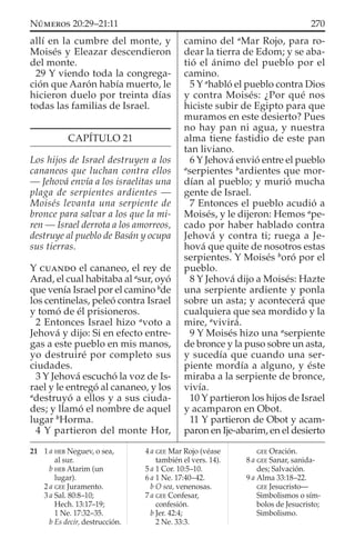 allí en la cumbre del monte, y
Moisés y Eleazar descendieron
del monte.
29 Y viendo toda la congrega-
ción que Aarón había muerto, le
hicieron duelo por treinta días
todas las familias de Israel.
CAPÍTULO 21
Los hijos de Israel destruyen a los
cananeos que luchan contra ellos
— Jehová envía a los israelitas una
plaga de serpientes ardientes —
Moisés levanta una serpiente de
bronce para salvar a los que la mi-
ren — Israel derrota a los amorreos,
destruye al pueblo de Basán y ocupa
sus tierras.
Y CUANDO el cananeo, el rey de
Arad, el cual habitaba al a
sur, oyó
que venía Israel por el camino b
de
los centinelas, peleó contra Israel
y tomó de él prisioneros.
2 Entonces Israel hizo a
voto a
Jehová y dijo: Si en efecto entre-
gas a este pueblo en mis manos,
yo destruiré por completo sus
ciudades.
3 Y Jehová escuchó la voz de Is-
rael y le entregó al cananeo, y los
a
destruyó a ellos y a sus ciuda-
des; y llamó el nombre de aquel
lugar b
Horma.
4 Y partieron del monte Hor,
camino del a
Mar Rojo, para ro-
dear la tierra de Edom; y se aba-
tió el ánimo del pueblo por el
camino.
5 Y a
habló el pueblo contra Dios
y contra Moisés: ¿Por qué nos
hiciste subir de Egipto para que
muramos en este desierto? Pues
no hay pan ni agua, y nuestra
alma tiene fastidio de este pan
tan liviano.
6 Y Jehová envió entre el pueblo
a
serpientes b
ardientes que mor-
dían al pueblo; y murió mucha
gente de Israel.
7 Entonces el pueblo acudió a
Moisés, y le dijeron: Hemos a
pe-
cado por haber hablado contra
Jehová y contra ti; ruega a Je-
hová que quite de nosotros estas
serpientes. Y Moisés b
oró por el
pueblo.
8 Y Jehová dijo a Moisés: Hazte
una serpiente ardiente y ponla
sobre un asta; y acontecerá que
cualquiera que sea mordido y la
mire, a
vivirá.
9 Y Moisés hizo una a
serpiente
de bronce y la puso sobre un asta,
y sucedía que cuando una ser-
piente mordía a alguno, y éste
miraba a la serpiente de bronce,
vivía.
10 Y partieron los hijos de Israel
y acamparon en Obot.
11 Y partieron de Obot y acam-
paron en Ije-abarim, en el desierto
21 1 a HEB Neguev, o sea,
al sur.
b HEB Atarim (un
lugar).
2 a GEE Juramento.
3 a Sal. 80:8–10;
Hech. 13:17–19;
1 Ne. 17:32–35.
b Es decir, destrucción.
4 a GEE Mar Rojo (véase
también el vers. 14).
5 a 1 Cor. 10:5–10.
6 a 1 Ne. 17:40–42.
b O sea, venenosas.
7 a GEE Confesar,
confesión.
b Jer. 42:4;
2 Ne. 33:3.
GEE Oración.
8 a GEE Sanar, sanida-
des; Salvación.
9 a Alma 33:18–22.
GEE Jesucristo—
Simbolismos o sím-
bolos de Jesucristo;
Simbolismo.
270NÚMEROS 20:29–21:11
 