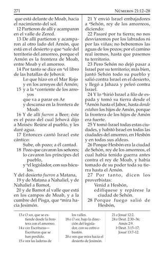 que está delante de Moab, hacia
el nacimiento del sol.
12 Partieron de allí y acamparon
en el valle de Zered.
13 De allí partieron y acampa-
ron al otro lado del Arnón, que
está en el desierto y que a
sale del
territorio del amorreo, porque el
Arnón es la frontera de Moab,
entre Moab y el amorreo.
14 Por tanto se dice en a
el libro
de las batallas de Jehová:
Lo que hizo en el Mar Rojo
y en los arroyos del Arnón;
15 y a la a
corriente de los arro-
yos
que va a parar en Ar
y descansa en la frontera de
Moab.
16 Y de allí fueron a Beer; éste
es el pozo del cual Jehová dijo
a Moisés: Reúne al pueblo, y les
daré agua.
17 Entonces cantó Israel este
cántico:
Sube, oh pozo; a él cantad.
18 Pozo que cavaron los señores;
lo cavaron los príncipes del
pueblo,
y a
el legislador, con sus bácu-
los.
Y del desierto fueron a Matana,
19 y de Matana a Nahaliel, y de
Nahaliel a Bamot,
20 y de Bamot al valle que está
en los campos de Moab, y a la
cumbre del Pisga, que a
mira ha-
cia Jesimón.
21 Y envió Israel embajadores
a a
Sehón, rey de los amorreos,
diciendo:
22 Pasaré por tu tierra; no nos
desviaremos por los labrados ni
por las viñas; no beberemos las
aguas de los pozos; por el camino
real iremos, hasta que pasemos
tu territorio.
23 Pero Sehón no dejó pasar a
Israel por su territorio; más bien,
juntó Sehón todo su pueblo y
salió contra Israel en el desierto,
y llegó a Jahaza y peleó contra
Israel.
24 Y lo a
hirió Israel a ﬁlo de es-
pada y tomó su tierra desde el
b
Arnón hasta el Jaboc, hasta donde
estaban los hijos deAmón, porque
la frontera de los hijos de Amón
era fuerte.
25 Y tomó Israel todas estas ciu-
dades, y habitó Israel en todas las
ciudades del amorreo, en Hesbón
y en todas sus aldeas.
26 Porque Hesbón era la ciudad
de Sehón, rey de los amorreos, el
cual había tenido guerra antes
contra el rey de Moab, y había
tomado de su poder toda su tie-
rra hasta el Arnón.
27 Por tanto, dicen los
proverbistas:
Venid a Hesbón,
edifíquese y repárese la
ciudad de Sehón.
28 Porque fuego salió de
Hesbón,
13 a O sea, que se ex-
tiende desde la fron-
tera con el amorreo.
14 a GEE Escrituras—
Escrituras que se
han perdido.
15 a HEB las laderas de
los valles.
18 a O sea, bajo la direc-
ción del legisla-
dor, con su cetro o
bastón.
20 a HEB que mira hacia el
desierto de Jesimón.
21 a Josué 12:2.
24 a Deut. 2:30–36;
Amós 2:9.
b Deut. 3:15–17;
Josué 13:7–12.
271 NÚMEROS 21:12–28
 