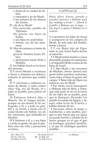 y llama de la ciudad de Se-
hón,
y consumió a Ar de Moab,
a los señores de las alturas
del Arnón.
29 ¡Ay de ti, Moab!
Has perecido, pueblo de
a
Quemos.
Ha puesto sus hijos en
huida,
y sus hijas en cautividad,
a Sehón, rey de los amo-
rreos.
30 Mas devastamos el reino de
ellos;
pereció Hesbón hasta Di-
bón,
y destruimos hasta Nofa y
Medeba.
31 Así habitó Israel en la tierra
del amorreo.
32 Y envió Moisés a reconocer
a a
Jazer; y tomaron sus aldeas y
echaron al amorreo que estaba
allí.
33 Y volvieron y subieron ca-
mino de Basán, y salió contra
ellos a
Og, rey de Basán, él y
todo su pueblo, para pelear en
Edrei.
34 Entonces Jehová dijo a
Moisés: No le tengas miedo,
porque en tus manos lo he en-
tregado, a él, y a todo su pue-
blo y su tierra; y harás con él
como hiciste con Sehón, rey de
los a
amorreos, que habitaba en
Hesbón.
35 E hirieron a él, y a sus hijos
y a toda su gente, sin que le que-
dara uno con vida, y poseyeron
su tierra.
CAPÍTULO 22
Balac ofrece dinero, ganado y
grandes honores a Balaam para
que maldiga a Israel — Jehová le
prohíbe a Balaam que lo haga —
Un ángel se opone a Balaam en el
camino.
Y PARTIERON los hijos de Israel
y acamparon en los campos de
Moab, de este lado del Jordán,
frente a Jericó.
2 Y vio a
Balac hijo de Zipor
todo lo que Israel había hecho
al amorreo.
3 Y Moab temió mucho a causa
del pueblo, porque era numeroso;
y se angustió Moab a causa de los
hijos de Israel.
4 Y dijo Moab a los ancianos
de Madián: Ahora lamerá esta
gente todos nuestros contornos,
como lame el buey la grama del
campo. Y Balac hijo de Zipor era
entonces rey de Moab.
5 Por tanto, envió mensajeros
a a
Balaam hijo de Beor, a Petor,
que está junto al río en la tierra
de los hijos de su pueblo, para
que lo llamasen, diciendo: Un
pueblo ha salido de Egipto, y he
aquí, cubre la faz de la tierra, y
habita delante de mí.
6 Ven pues, ahora, te ruego, y
maldíceme a este pueblo, por-
que es más fuerte que yo; quizá
yo pueda herirlo y echarlo de la
tierra; porque yo sé que al que
tú bendigas quedará bendito,
y al que tú maldigas quedará
maldito.
29 a 1 Rey. 11:7.
32 a Isa. 16:6–14.
33 a Deut. 3:10–11.
34 a Josué 2:10–11.
22 2 a Miq. 6:5.
5 a Neh. 13:1–3.
GEE Balaam.
272NÚMEROS 21:29–22:6
 