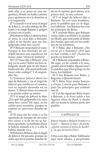 más allá, y se puso en una an-
gostura, donde no había camino
para apartarse ni a la derecha ni
a la izquierda.
27 Y cuando vio el asna al ángel
de Jehová, se echó debajo de Ba-
laam; y se enojó Balaam y golpeó
al asna con el palo.
28 Entonces Jehová abrió la boca
al asna, la cual dijo a Balaam:
¿Qué te he hecho que me has
golpeado estas tres veces?
29 Y Balaam respondió al asna:
Porque te has burlado de mí.
¡Ojalá tuviera una espada en mi
mano, pues a
ahora te mataría!
30 Y el a
asna dijo a Balaam: ¿No
soy yo tu asna? Sobre mí has ca-
balgado desde que tú me tienes
hasta este día. ¿He acostumbrado
hacer esto contigo? Y él respon-
dió: No.
31 Entonces Jehová abrió los
ojos de Balaam, y vio al ángel de
Jehová que estaba en el camino,
con su espada desnuda en su
mano. Y Balaam hizo reverencia
y se postró sobre su rostro.
32 Y el ángel de Jehová le dijo:
¿Por qué has golpeado a tu asna
estas tres veces? He aquí, yo he
salido para resistirte, porque tu
camino es a
perverso delante de
mí.
33 El asna me ha visto y se ha
apartado de delante de mí estas
tres veces; y si de mí no se hu-
biera apartado, yo también ahora
te habría matado a ti, y a ella la
habría dejado viva.
34 Entonces Balaam dijo al ángel
de Jehová: He pecado, porque no
sabía que tú te ponías delante de
mí en el camino; pero ahora, si te
parece mal, yo me volveré.
35 Y el ángel de Jehová dijo a
Balaam: Ve con esos hombres,
pero la palabra que yo te diga,
ésa hablarás. Así Balaam fue con
los príncipes de Balac.
36 Y oyendo Balac que Balaam
venía, salió a recibirlo a la ciudad
de Moab, que está junto al límite
del Arnón, que está en los conﬁ-
nes de su territorio.
37 Y Balac dijo a Balaam: ¿No
envié yo a llamarte? ¿Por qué
no has venido a mí? ¿Acaso no
puedo yo honrarte?
38 Y Balaam respondió a Balac:
He aquí, yo he venido a ti; mas,
¿podré ahora hablar alguna cosa?
La palabra que Dios ponga en mi
boca, ésa hablaré.
39 Y fue Balaam con Balac, y
llegaron a Quiriat-huzot.
40 Y Balac hizo matar bueyes
y ovejas, y envió para Balaam y
para los príncipes que estaban
con él.
41 Y al día siguiente Balac tomó
a Balaam, y lo hizo subir a los
lugares altos de Baal, y desde
allí vio hasta la última parte del
pueblo.
CAPÍTULO 23
Jehová manda a Balaam bendecir a
Israel — Balaam lo hace, diciendo:
¿Quién contará el polvo de Jacob?,
y, ¡lo que ha hecho Dios!
Y BALAAM dijo a Balac: Edifícame
aquí siete altares, y prepárame
29 a GEE Enojo. 30 a 2 Pe. 2:15–16. 32 a GEE Rebelión.
274NÚMEROS 22:27–23:1
 
