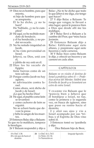 19 Dios no es hombre, para que
mienta,
ni hijo de hombre para que
se arrepienta.
Él lo ha dicho, ¿y no lo
hará?
Ha a
hablado, ¿y no lo cum-
plirá?
20 He aquí, yo he recibido man-
dato de bendecir;
y él ha bendecido, y no po-
dré revocarlo.
21 No ha notado iniquidad en
Jacob,
ni ha visto perversidad en
Israel.
Jehová, su Dios, está con
él,
y júbilo de rey está en él.
22 Dios los ha sacado de
Egipto;
tiene fuerzas como de un
toro salvaje.
23 Porque contra Jacob no hay
agüero,
ni adivinación contra Is-
rael.
Como ahora, será dicho de
Jacob y de Israel:
¡Lo que ha hecho Dios!
24 He aquí, el pueblo como león
se levantará
y como cachorro de león se
erguirá.
No se echará hasta que de-
vore la presa
y beba la sangre de los muer-
tos.
25 Entonces Balac dijo a Balaam:
Ya que no lo maldices, tampoco
lo bendigas.
26 Y Balaam respondió y dijo a
Balac: ¿No te he dicho que todo
lo que Jehová me diga, eso tengo
que hacer?
27 Y dijo Balac a Balaam: Te
ruego que vengas; te llevaré a
otro lugar; quizá le parezca bien
a Dios que desde allí me los
maldigas.
28 Y Balac llevó a Balaam a la
cumbre del Peor, que a
mira hacia
Jesimón.
29 Entonces Balaam dijo a
Balac: Edifícame aquí siete
altares, y prepárame aquí siete
becerros y siete carneros.
30 Y Balac hizo como Balaam
le dijo, y ofreció un becerro y un
carnero en cada altar.
CAPÍTULO 24
Balaam ve en visión el destino de
Israel y profetiza sobre él — Profe-
tiza acerca del Mesías: Saldrá una
Estrella de Jacob y se levantará un
cetro de entre Israel.
Y CUANDO vio Balaam que le
a
parecía bien a Jehová que
él bendijese a Israel, no fue,
como la primera y la segunda
vez, en busca de agüeros, sino
que puso su rostro hacia el
desierto;
2 y alzó sus ojos y vio a
Israel acampado por sus a
tri-
bus; y el Espíritu de Dios vino
sobre él.
3 Entonces tomó su a
parábola
y dijo:
Dice Balaam hijo de Beor,
19 a DyC 1:38.
28 a HEB que da hacia el
desierto.
24 1 a DyC 41:1; 76:5.
2 a Núm. 2:2–34.
3 a Narración en
lenguaje ﬁgurado.
276NÚMEROS 23:19–24:3
 