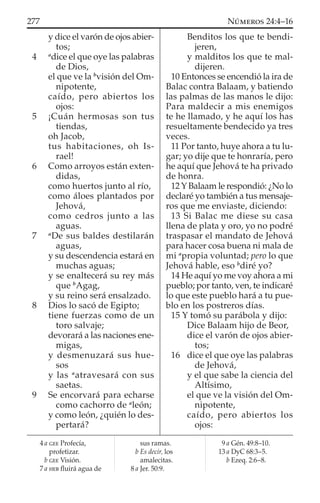 y dice el varón de ojos abier-
tos;
4 a
dice el que oye las palabras
de Dios,
el que ve la b
visión del Om-
nipotente,
caído, pero abiertos los
ojos:
5 ¡Cuán hermosas son tus
tiendas,
oh Jacob,
tus habitaciones, oh Is-
rael!
6 Como arroyos están exten-
didas,
como huertos junto al río,
como áloes plantados por
Jehová,
como cedros junto a las
aguas.
7 a
De sus baldes destilarán
aguas,
y su descendencia estará en
muchas aguas;
y se enaltecerá su rey más
que b
Agag,
y su reino será ensalzado.
8 Dios lo sacó de Egipto;
tiene fuerzas como de un
toro salvaje;
devorará a las naciones ene-
migas,
y desmenuzará sus hue-
sos
y las a
atravesará con sus
saetas.
9 Se encorvará para echarse
como cachorro de a
león;
y como león, ¿quién lo des-
pertará?
Benditos los que te bendi-
jeren,
y malditos los que te mal-
dijeren.
10 Entonces se encendió la ira de
Balac contra Balaam, y batiendo
las palmas de las manos le dijo:
Para maldecir a mis enemigos
te he llamado, y he aquí los has
resueltamente bendecido ya tres
veces.
11 Por tanto, huye ahora a tu lu-
gar; yo dije que te honraría, pero
he aquí que Jehová te ha privado
de honra.
12 Y Balaam le respondió: ¿No lo
declaré yo también a tus mensaje-
ros que me enviaste, diciendo:
13 Si Balac me diese su casa
llena de plata y oro, yo no podré
traspasar el mandato de Jehová
para hacer cosa buena ni mala de
mi a
propia voluntad; pero lo que
Jehová hable, eso b
diré yo?
14 He aquí yo me voy ahora a mi
pueblo; por tanto, ven, te indicaré
lo que este pueblo hará a tu pue-
blo en los postreros días.
15 Y tomó su parábola y dijo:
Dice Balaam hijo de Beor,
dice el varón de ojos abier-
tos;
16 dice el que oye las palabras
de Jehová,
y el que sabe la ciencia del
Altísimo,
el que ve la visión del Om-
nipotente,
caído, pero abiertos los
ojos:
4 a GEE Profecía,
profetizar.
b GEE Visión.
7 a HEB ﬂuirá agua de
sus ramas.
b Es decir, los
amalecitas.
8 a Jer. 50:9.
9 a Gén. 49:8–10.
13 a DyC 68:3–5.
b Ezeq. 2:6–8.
277 NÚMEROS 24:4–16
 