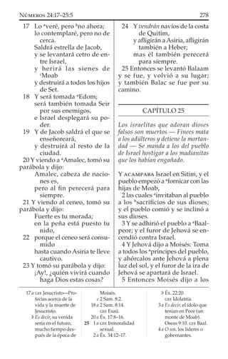 17 Lo a
veré, pero b
no ahora;
lo contemplaré, pero no de
cerca.
Saldrá estrella de Jacob,
y se levantará cetro de en-
tre Israel,
y herirá las sienes de
c
Moab
y destruirá a todos los hijos
de Set.
18 Y será tomada a
Edom;
será también tomada Seir
por sus enemigos,
e Israel desplegará su po-
der.
19 Y de Jacob saldrá el que se
enseñoreará,
y destruirá al resto de la
ciudad.
20 Y viendo a a
Amalec, tomó su
parábola y dijo:
Amalec, cabeza de nacio-
nes es,
pero al ﬁn perecerá para
siempre.
21 Y viendo al ceneo, tomó su
parábola y dijo:
Fuerte es tu morada;
en la peña está puesto tu
nido,
22 porque el ceneo será consu-
mido
hasta cuando Asiria te lleve
cautivo.
23 Y tomó su parábola y dijo:
¡Ay!, ¿quién vivirá cuando
haga Dios estas cosas?
24 Y vendrán navíos de la costa
de Quitim,
y aﬂigirán aAsiria, aﬂigirán
también a Heber;
mas él también perecerá
para siempre.
25 Entonces se levantó Balaam
y se fue, y volvió a su lugar;
y también Balac se fue por su
camino.
CAPÍTULO 25
Los israelitas que adoran dioses
falsos son muertos — Finees mata
a los adúlteros y detiene la mortan-
dad — Se manda a los del pueblo
de Israel hostigar a los madianitas
que los habían engañado.
Y ACAMPABA Israel en Sitim, y el
pueblo empezó a a
fornicar con las
hijas de Moab,
2 las cuales a
invitaban al pueblo
a los b
sacriﬁcios de sus dioses;
y el pueblo comió y se inclinó a
sus dioses.
3 Y se adhirió el pueblo a a
Baal-
peor; y el furor de Jehová se en-
cendió contra Israel.
4 Y Jehová dijo a Moisés: Toma
a todos los a
príncipes del pueblo,
y ahórcalos ante Jehová a plena
luz del sol, y el furor de la ira de
Jehová se apartará de Israel.
5 Entonces Moisés dijo a los
17 a GEE Jesucristo—Pro-
fecías acerca de la
vida y la muerte de
Jesucristo.
b Es decir, su venida
sería en el futuro,
mucho tiempo des-
pués de la época de
Moisés.
c 2 Sam. 8:2.
18 a 2 Sam. 8:14.
GEE Esaú.
20 a Éx. 17:8–16.
25 1 a GEE Inmoralidad
sexual.
2 a Éx. 34:12–17.
b Éx. 22:20.
GEE Idolatría.
3 a Es decir, el ídolo que
tenían en Peor (un
monte de Moab).
Oseas 9:10. GEE Baal.
4 a O sea, los líderes o
gobernantes.
278NÚMEROS 24:17–25:5
 